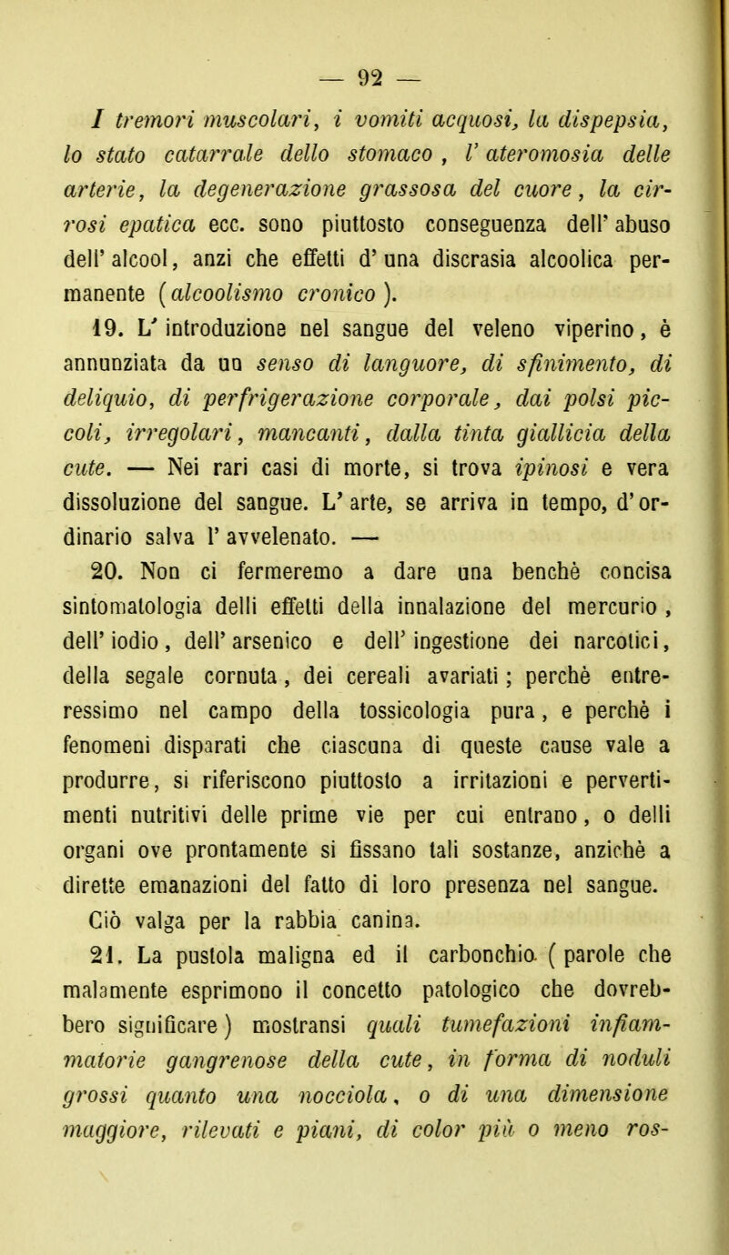 / tremori muscolari, i vomiti acquosi, la dispepsia, lo stato catarrale dello stomaco , V ateromosia delle arterie, la degenerazione grassosa del cuore, la cir- rosi epatica ecc. sono piuttosto conseguenza dell' abuso dell'alcool, anzi che effetti d'una discrasia alcoolica per- manente (alcoolismo cronico). 19. L'introduzione nel sangue del veleno viperino, è annunziata da uq senso di languore, di sfinimento, di deliquio, di perfrigerazione corporale, dai polsi pic- coli, irregolari, mancanti, dalla tinta giallicia della cute. — Nei rari casi di morte, si trova ipinosi e vera dissoluzione del sangue. L'arte, se arriva in tempo, d'or- dinario salva 1' avvelenato. — 20. Non ci fermeremo a dare una benché concisa sintomatologia delli effetti della innalazione del mercurio , dell'iodio, dell'arsenico e dell'ingestione dei narcotici, della segale cornuta, dei cereali avariati ; perchè entre- ressimo nel campo della tossicologia pura, e perchè i fenomeni disparati che ciascuna di queste cause vale a produrre, si riferiscono piuttosto a irritazioni e perverti- menti nutritivi delle prime vie per cui entrano, o delli organi ove prontamente si fissano tali sostanze, anziché a dirette emanazioni del fatto di loro presenza nel sangue. Ciò valga per la rabbia canina. 21. La pustola maligna ed il carbonchio. ( parole che malamente esprimono il concetto patologico che dovreb- bero significare) mostransi quali tumefazioni infiam- matorie gangrenose della cute, in forma di noduli grossi quanto una nocciola, o di una dimensione maggiore, rilevati e piani, di color più o meno ros-