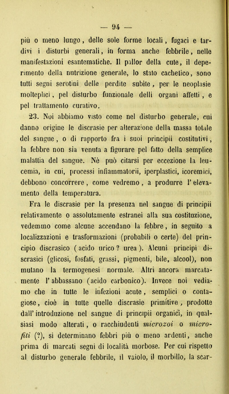 più o meno lungo, delle sole forme locali, fugaci e tar- divi i disturbi generali, in forma anche febbrile, nelle manifestazioni esantematiche. Il pallor della cute, il depe- rimento della nutrizione generale, lo stato cachetico, sono tutti segni serotini delle perdite subite, per le neoplasie molteplici, pel disturbo funzionale delli organi affetti , e pel trattamento curativo. 23. Noi abbiamo visto come nel disturbo generale, cui danno origine le discrasie per alterazione della massa totale del sangue , o di rapporto fra i suoi principii costitutivi, la febbre non sia venuta a figurare pel fatto della semplice malattia del sangue. Nè può citarsi per eccezione la leu- cemia, in cui, processi infiammatorii, iperplastici, icoremici, debbono concorrere, come vedremo, a produrre Y eleva- mento della temperatura. Fra le discrasie per la presenza nel sangue di principii relativamente o assolutamente estranei alla sua costituzione, vedemmo come alcune accendano la febbre, in seguito a localizzazioni e trasformazioni (probabili o certe) del prin- cipio discrasico ( acido urico ? urea ). Alcuni principi di- scrasia (glicosi. fosfati, grassi, pigmenti, bile, alcool), non mutano la termogenesi normale. Altri ancora marcata- mente P abbassano (acido carbonico). Invece noi vedia- mo che in tutte le infezioni acute, semplici o conta- giose, cioè in tutte quelle discrasie primitive, prodotte dall'introduzione nel sangue di principii organici, in qual- siasi modo alterati, o racchiudenti microzoi o micro- fiti (?), si determinano febbri più o meno ardenti, anche prima di marcati segni di località morbose. Per cui rispetto al disturbo generale febbrile, il vaiolo, i) morbillo, la scar-