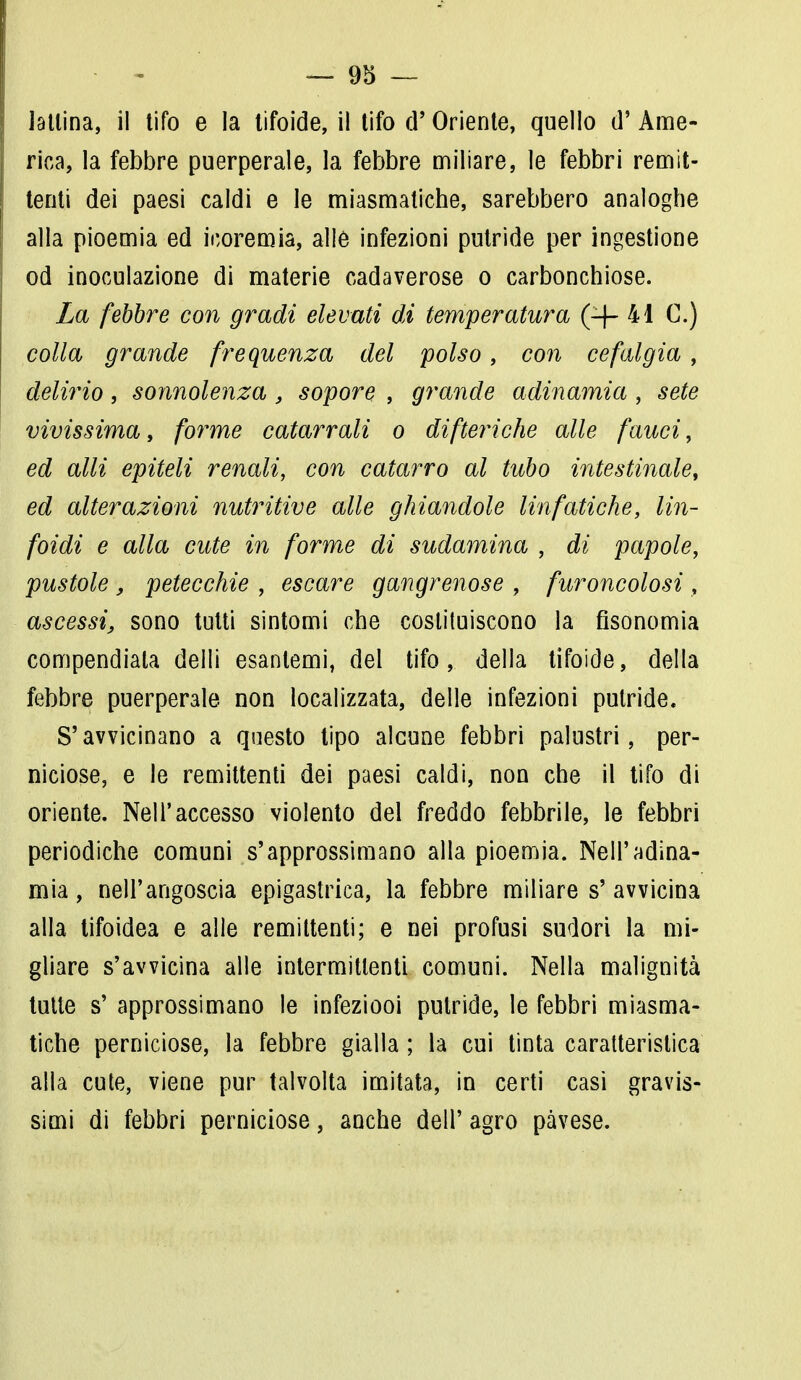 ™ 9d — lattina, il tifo e la tifoide, il tifo d' Oriente, quello d' Ame- rica, la febbre puerperale, la febbre miliare, le febbri remit- tenti dei paesi caldi e le miasmatiche, sarebbero analoghe alla pioemia ed iooremia, alle infezioni putride per ingestione od inoculazione di materie cadaverose o carbonchiose. La febbre con gradi elevati di temperatura (-f- 41 C.) colla grande frequenza del polso, con cefalgia , delirio, sonnolenza , sopore , grande adinamia , sete vivissima, forme catarrali o difteriche alle fauci, ed olii epiteli renali, con catarro al tubo intestinale, ed alterazioni nutritive alle ghiandole linfatiche, lin- foidi e alla cute in forme di sudamina , di papole, pustole , petecchie , escare gangrenose , furoncolosi, ascessi, sono tutti sintomi che costituiscono la Gsonomia compendiata deili esantemi, del tifo, della tifoide, della febbre puerperale non localizzata, delle infezioni putride. S'avvicinano a questo tipo alcune febbri palustri, per- niciose, e le remittenti dei paesi caldi, non che il tifo di oriente. Nell'accesso violento del freddo febbrile, le febbri periodiche comuni s'approssimano alla pioemia. Nell'adina- mia, nell'angoscia epigastrica, la febbre miliare s'avvicina alla tifoidea e alle remittenti; e nei profusi sudori la mi- gliare s'avvicina alle intermittenti comuni. Nella malignità tutte s' approssimano le infeziooi putride, le febbri miasma- tiche perniciose, la febbre gialla ; la cui tinta caratteristica alla cute, viene pur talvolta imitata, in certi casi gravis- simi di febbri perniciose, anche dell' agro pavese.