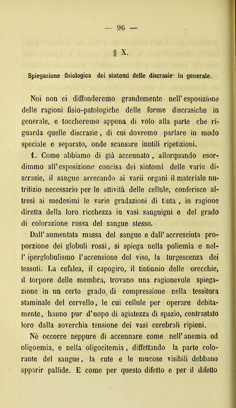 Spiegazione fisiologica dei sintomi delle discrasie- in generale. Noi non ci diffonderemo grandemente nell'esposizione delle ragioni fìsio-patologiche delle forme discrasiche in generale, e toccheremo appena di volo alla parte che ri- guarda quelle discrasie , di cui dovremo parlare in modo speciale e separato, onde scansare inutili ripetizioni. 1. Come abbiamo di già accennato, allorquando esor- dimmo all'esposizione concisa dei sintomi delle varie di- scrasie, il sangue arrecando ai varii organi il materiale nu- tritizio necessario per le attività delle cellule, conferisce al- tresì ai medesimi le varie gradazioni di tinta , in ragione diretta della loro ricchezza io vasi sanguigni e del grado di colorazione rossa del sangue stesso. Dall'aumentata massa del sangue e dall'accresciuta pro- porzione dei globuli rossi, si spiega nella poliemia e nel- P iperglobulismo l'accensione del viso, la turgescenza dei tessuti. La cefalea, il capogiro, il tintinnio delle orecchie, il torpore delle membra, trovano una ragionevole spiega- zione in un certo grado di compressione nella tessitura staminale del cervello, le cui cellule per operare debita- mente, hanno pur d'uopo di agiatezza di spazio, contrastato loro dalla soverchia tensione dei vasi cerebrali ripieni. Nè occorre neppure di accennare come nell'anemia od oligoemia, e nella oligocitemia, diffettando la parte colo- rante del sangue, la cute e le mucose visibili debbano apparir pallide. E come per questo difetto e per il difetto