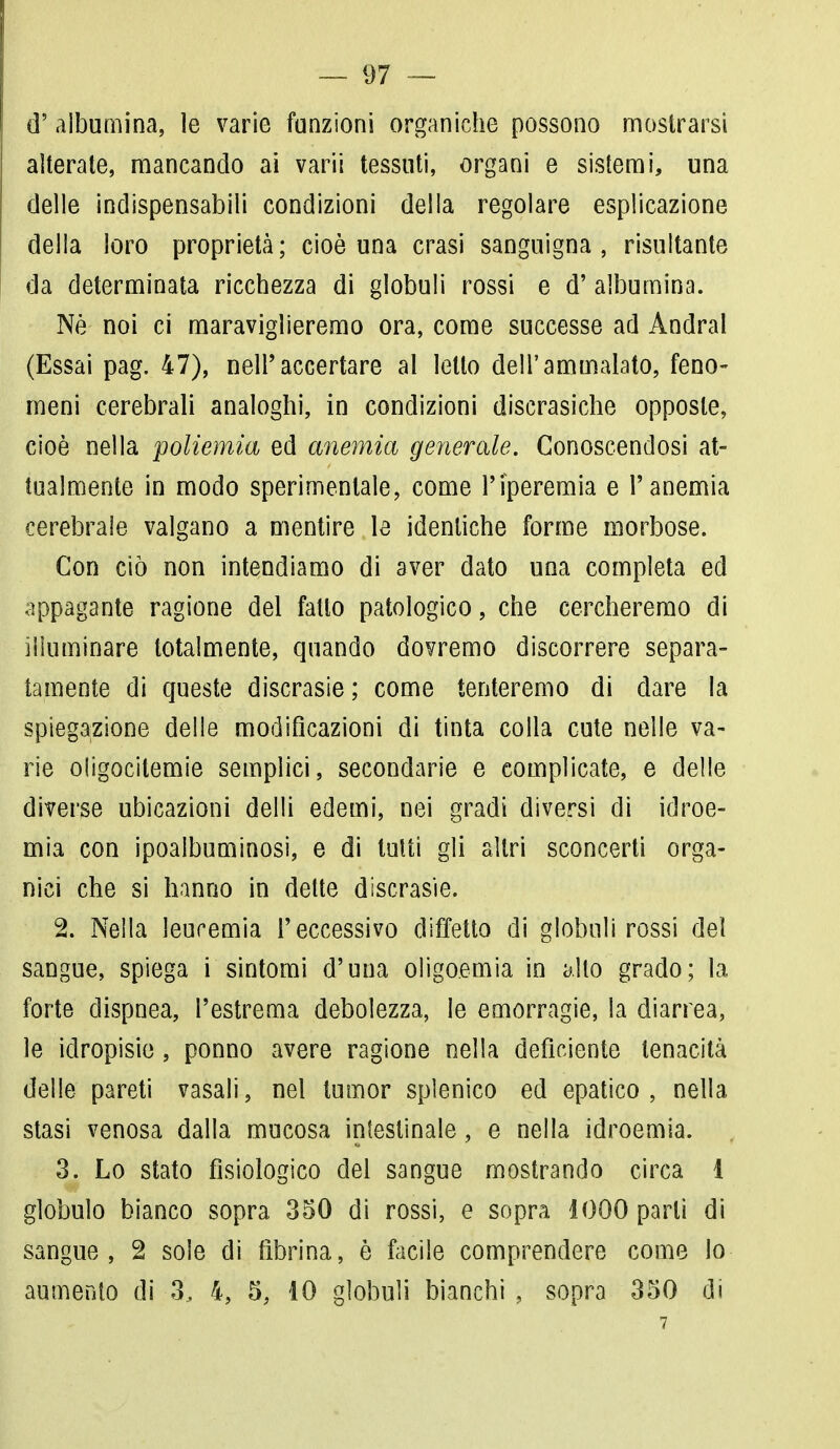 d' albumina, le varie funzioni organiche possono mostrarsi alterate, mancando ai varii tessuti, organi e sistemi, una delle indispensabili condizioni della regolare esplicazione della loro proprietà; cioè una crasi sanguigna, risultante da determinata ricchezza di globuli rossi e d' albumina. Né noi ci maravigleremo ora, come successe ad Andrai (Essai pag. 47), nell'accertare al letto dell'ammalato, feno- meni cerebrali analoghi, in condizioni discrasiche opposte, cioè nella poliemia ed anemia generale. Conoscendosi at- tualmente in modo sperimentale, come l'iperemia e l'anemia cerebrale valgano a mentire le identiche forme morbose. Con ciò non intendiamo di aver dato una completa ed appagante ragione del fatto patologico, che cercheremo di illuminare totalmente, quando dovremo discorrere separa- tamente di queste discrasie; come tenteremo di dare la spiegazione delle modificazioni di tinta colla cute nelle va- rie oligocitemie semplici, secondarie e complicate, e delle diverse ubicazioni delti edemi, nei gradi diversi di idroe- mia con ipoalbuminosi, e di tutti gli altri sconcerti orga- nici che si hanno in dette discrasie. 2. Nella leucemia l'eccessivo diffetto di globuli rossi del sangue, spiega i sintomi d'una oligoemia in alto grado; la forte dispnea, l'estrema debolezza, le emorragie, la diarrea, le idropisie, ponno avere ragione nella deficiente tenacità delle pareti vasali, nel tumor splenico ed epatico, nella stasi venosa dalla mucosa intestinale, e nella idroemia. 3. Lo stato fisiologico del sangue mostrando circa 1 globulo bianco sopra 350 di rossi, e sopra 1000 parli di sangue, 2 sole di fibrina, è facile comprendere come lo aumento di 3.. 4, 5, 10 globuli bianchi , sopra 350 di 7