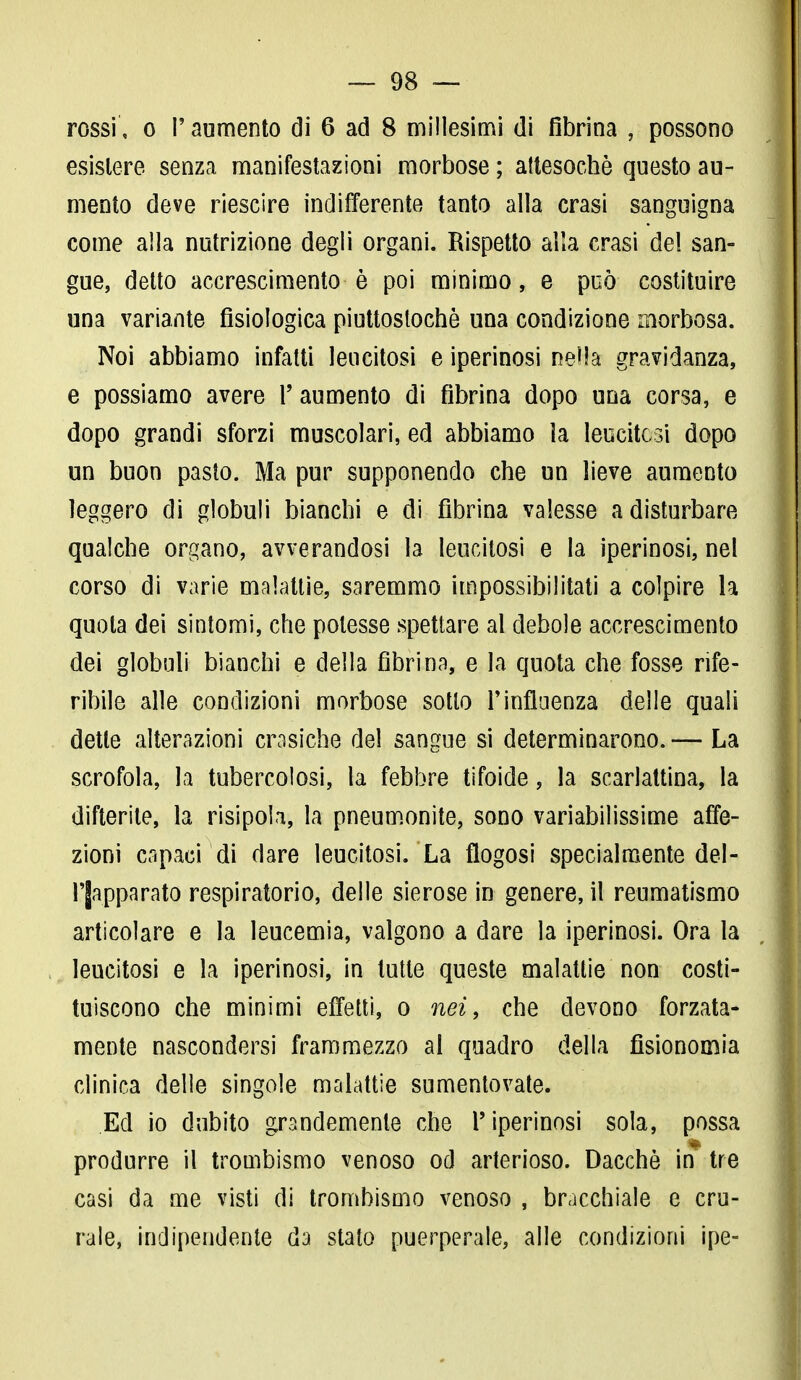 rossi, o F aumento di 6 ad 8 millesimi di fibrina , possono esistere senza manifestazioni morbose ; attesoché questo au- mento deve riescire indifferente tanto alla crasi sanguigna come alla nutrizione degli organi. Rispetto alla crasi del san- gue, detto accrescimento è poi minimo, e può costituire una variante fisiologica piuttostochè una condizione morbosa. Noi abbiamo infatti leucitosi e iperinosi nella gravidanza, e possiamo avere F aumento di fibrina dopo una corsa, e dopo grandi sforzi muscolari, ed abbiamo ìa leucitosi dopo un buon pasto. Ma pur supponendo che un lieve aumento leggero di globuli bianchi e di fibrina valesse a disturbare qualche organo, avverandosi la leucitosi e la iperinosi, nel corso di varie malattie, saremmo impossibilitati a colpire la quota dei sintomi, che potesse spettare al debole accrescimento dei globuli bianchi e della fibrina, e la quota che fosse rife- ribile alle condizioni morbose sotto Ininfluenza delle quali dette alterazioni crasiche del sangue si determinarono. — La scrofola, la tubercolosi, la febbre tifoide, la scarlattina, la difterite, la risipola, la pneumonite, sono variabilissime affe- zioni capaci di dare leucitosi. La flogosi specialmente del- Fjapparato respiratorio, delle sierose in genere, il reumatismo articolare e la leucemia, valgono a dare la iperinosi. Ora la leucitosi e la iperinosi, in tutte queste malattie non costi- tuiscono che minimi effetti, o nei, che devono forzata- mente nascondersi frammezzo al quadro della fisionomia clinica delle singole malattie sumentovate. Ed io dubito grandemente che F iperinosi sola, possa produrre il trombismo venoso od arterioso. Dacché in tre casi da me visti di trombismo venoso , bracchiale e cru- rale, indipendente da stalo puerperale, alle condizioni ipe-