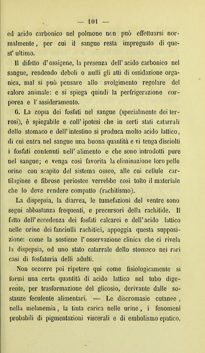 ed acido carbonico nel polmone non può effettuarsi nor- malmente , per cui il sangue resta impregnato di que- st' ultimo. Il difetto d'ossigeno, la presenza dell' acido carbonico nel sangue, rendendo deboli o nulli gli atti di ossidazione orga- nica, mal si può pensare allo svolgimento regolare del calore animale: e si spiega quindi la perfrigerazione cor- porea e l'assideramento. 6. La copia dei fosfati nel sangue (specialmente dei ter- rosi), è spiegabile e coli'ipotesi che in certi stati catarrali dello stomaco e dell'intestino si produca molto acido lattico, di cui entra nel sangue una buona quantità e vi tenga disciolti i fosfati contenuti nelP alimento e che sono introdotti pure nel sangue; e venga così favorita la eliminazione loro pelle orine con scapito del sistema osseo, alle cui cellule car- tilaginee e fibrose periostee verrebbe così tolto il materiale che lo deve rendere compatto (rachitismo). La dispepsia, la diarrea, le tumefazioni del ventre sono segni abbastanza frequenti, e precursori della rachitide. Il fatto dell'eccedenza dei fosfati calcarei e dell'acido lattico nelle orine dei fanciulli rachitici, appoggia questa supposi- zione: come la sostiene P osservazione clinica che ci rivela la dispepsia, od uno stalo catarrale dello stomaco nei rari casi di fosfaturia delli adulti. Non occorre poi ripetere qui come fisiologicamente si formi una certa quantità di acido lattico nel tubo dige- rente, per trasformazione del glicosio, derivante dalle so- stanze feculente alimentari. — Le discromasie cutanee s nella melanemia, la tinta carica nelle urine, i fenomeni probabili di pigmentazioni viscerali e di embolismo epatico,