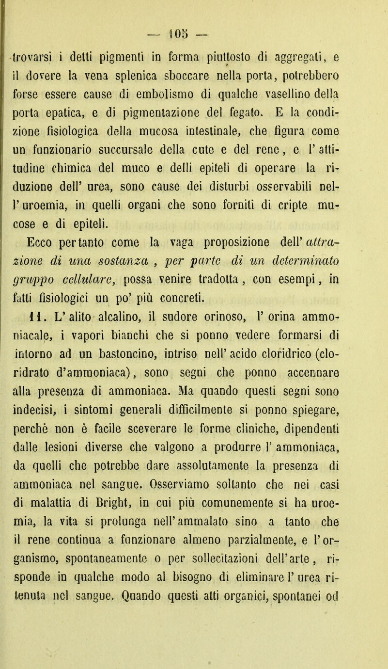 trovarsi i detti pigmenti in forma piuttosto di aggregali, e il dovere la vena splenica sboccare nella porta, potrebbero forse essere cause di embolismo di qualche vasellino della porta epatica, e di pigmentazione del fegato, E la condi- zione fisiologica della mucosa intestinale, che figura come un funzionario succursale della cute e del rene, e l'atti- tudine chimica del muco e delli epiteli di operare la ri- duzione dell' urea, sono cause dei disturbi osservabili nel- l'uroemia, in quelli organi che sono forniti di cripte mu- cose e di epiteli. Ecco pertanto come la vaga proposizione dell' attra- zione di una sostanza , per 'parte di un determinato grappo cellulare, possa venire tradotta, con esempi, in fatti fisiologici un po' più concreti. 11. L' alito alcalino, il sudore orinoso, 1' orina ammo- niacale, i vapori bianchi che si ponno vedere formarsi di intorno ad un bastoncino, intriso neh' acido cloridrico (clo- ridrato d'ammoniaca), sono segni che ponno accennare alla presenza di ammoniaca. Ma quando questi segni sono indecisi, i sintomi generali difficilmente si ponno spiegare, perchè non è facile sceverare le forme cliniche, dipendenti dalle lesioni diverse che valgono a produrre 1' ammoniaca, da quelli che potrebbe dare assolutamente la presenza di ammoniaca nel sangue. Osserviamo soltanto che nei casi di malattia di Bright, in cui più comunemente si ha uroe- mia, la vita si prolunga nell'ammalato sino a tanto che il rene continua a funzionare almeno parzialmente, e l'or- ganismo, spontaneamente o per sollecitazioni dell'arte, ri- sponde in qualche modo ai bisogno di eliminare 1' urea ri- tenuta nel sangue. Quando questi atti organici, spontanei od