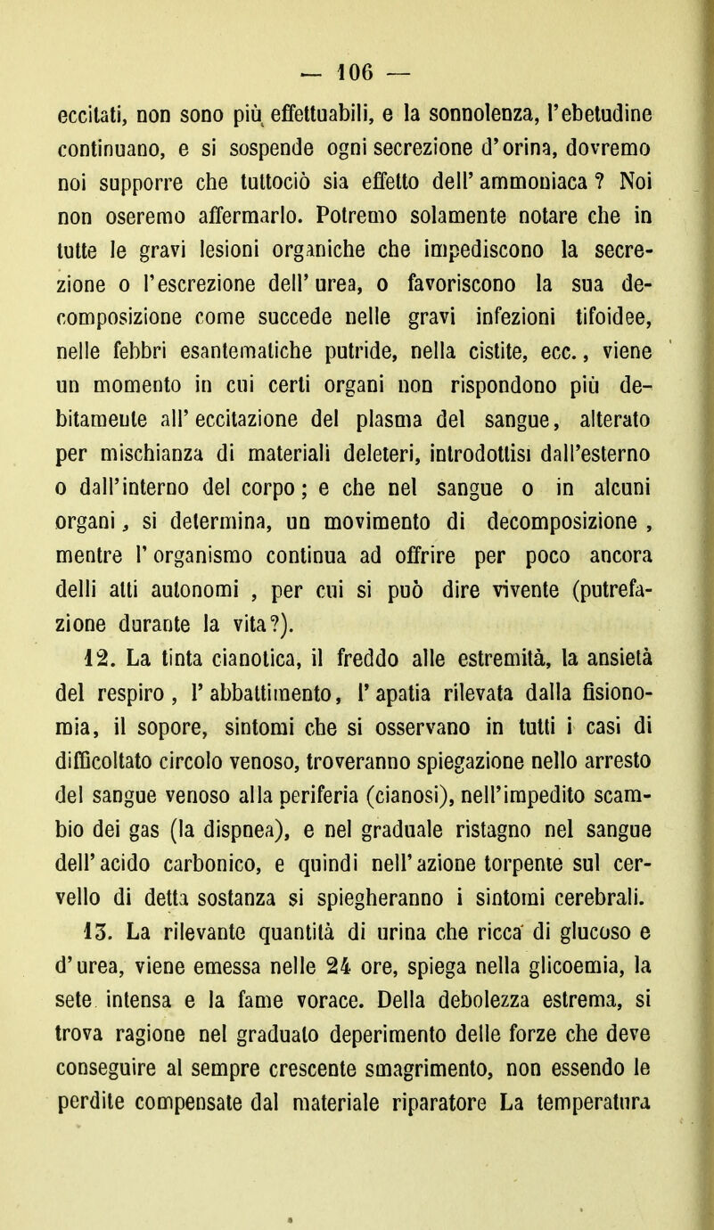 eccitati, non sono più effettuabili, e la sonnolenza, Pebetudine continuano, e si sospende ogni secrezione d'orina, dovremo noi supporre che tuttociò sia effetto dell' ammoniaca ? Noi non oseremo affermarlo. Potremo solamente notare che in tutte le gravi lesioni organiche che impediscono la secre- zione o l'escrezione dell'urea, o favoriscono la sua de- composizione come succede nelle gravi infezioni tifoidee, nelle febbri esantematiche putride, nella cistite, ecc., viene un momento in cui certi organi non rispondono più de- bitamente all' eccitazione del plasma del sangue, alterato per mischianza di materiali deleteri, introdottisi dall'esterno o dall'interno del corpo; e che nel sangue o in alcuni organi, si determina, un movimento di decomposizione , mentre l'organismo continua ad offrire per poco ancora delli alti autonomi , per cui si può dire vivente (putrefa- zione durante la vita?). 12. La tinta cianotica, il freddo alle estremità, la ansietà del respiro, P abbattimento, l'apatia rilevata dalla fisiono- mia, il sopore, sintomi che si osservano in tutti i casi di difficoltato circolo venoso, troveranno spiegazione nello arresto del sangue venoso alla periferia (cianosi), nell'impedito scam- bio dei gas (la dispnea), e nel graduale ristagno nel sangue dell'acido carbonico, e quindi nell'azione torpente sul cer- vello di detta sostanza si spiegheranno i sintomi cerebrali. 13. La rilevante quantità di urina che ricca di glucoso e d'urea, viene emessa nelle 24 ore, spiega nella glicoemia, la sete intensa e la fame vorace. Della debolezza estrema, si trova ragione nel gradualo deperimento delle forze che deve conseguire al sempre crescente smagrimento, non essendo le perdite compensate dal materiale riparatore La temperatura