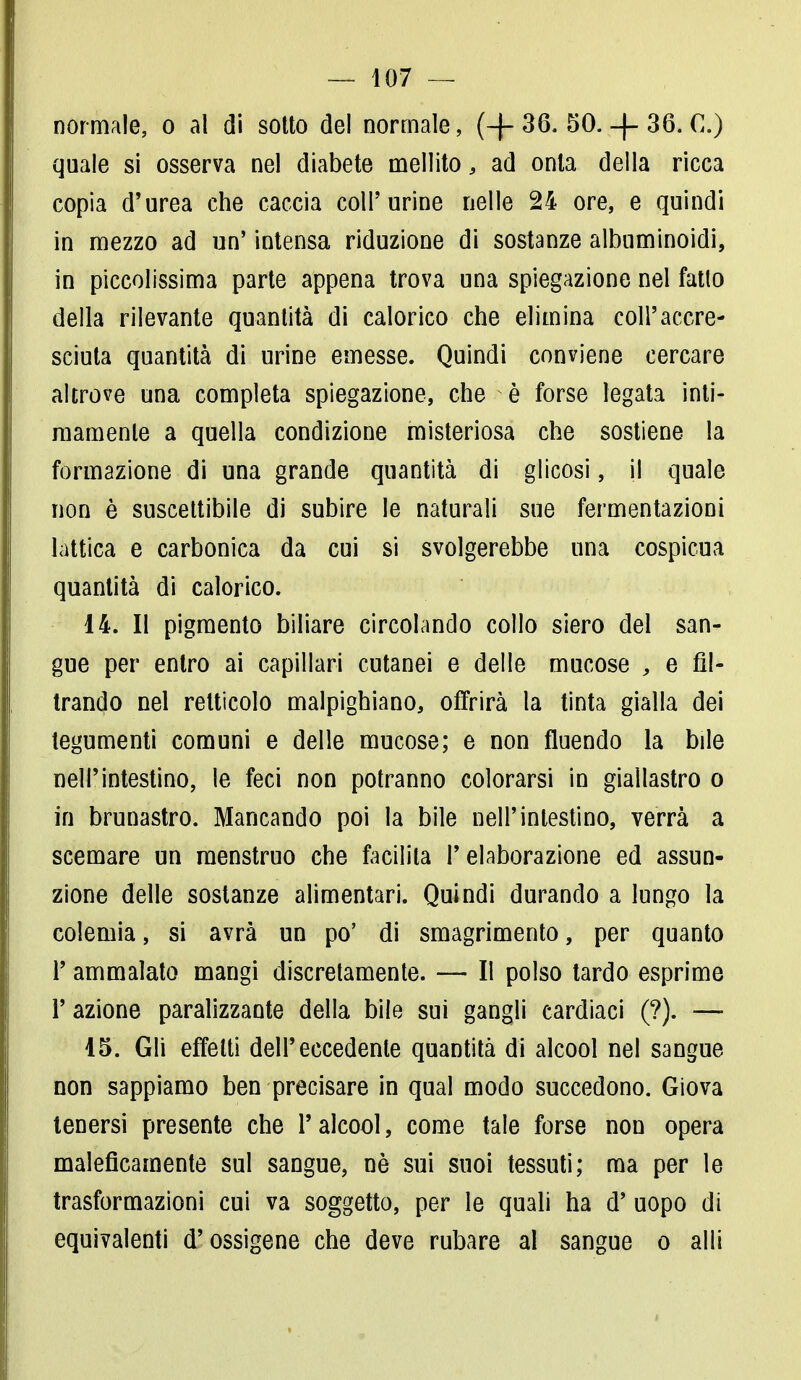 normale, o al di sotto del normale, (-J- 36. 50. -|- 36. C.) quale si osserva nel diabete mellito, ad onta della ricca copia d'urea che caccia coli'urine nelle 24 ore, e quindi in mezzo ad un' intensa riduzione di sostanze albuminoidi, in piccolissima parte appena trova una spiegazione nel fatto della rilevante quantità di calorico che elimina coli'accre- sciuta quantità di urine emesse. Quindi conviene cercare altrove una completa spiegazione, che è forse legata inti- mamente a quella condizione misteriosa che sostiene la formazione di una grande quantità di glicosi, il quale non è suscettibile di subire le naturali sue fermentazioni lattica e carbonica da cui si svolgerebbe una cospicua quantità di calorico. 14. Il pigmento biliare circolando collo siero del san- gue per entro ai capillari cutanei e delle mucose , e fil- trando nel retticolo malpighiano, offrirà la tinta gialla dei tegumenti comuni e delle mucose; e non fluendo la bile nell'intestino, le feci non potranno colorarsi in giallastro o in brunastro. Mancando poi la bile nell'intestino, verrà a scemare un menstruo che facilita l'elaborazione ed assun- zione delle sostanze alimentari. Quindi durando a lungo la colemia, si avrà un po' di smagrimento, per quanto F ammalato mangi discretamente. — Il polso tardo esprime 1' azione paralizzante della bile sui gangli cardiaci (?). — 15. Gli effetti dell'eccedente quantità di alcool nel sangue non sappiamo ben precisare in qual modo succedono. Giova tenersi presente che l'alcool, come tale forse non opera maleficamente sul sangue, nè sui suoi tessuti; ma per le trasformazioni cui va soggetto, per le quali ha d' uopo di equivalenti d'ossigene che deve rubare al sangue o alli