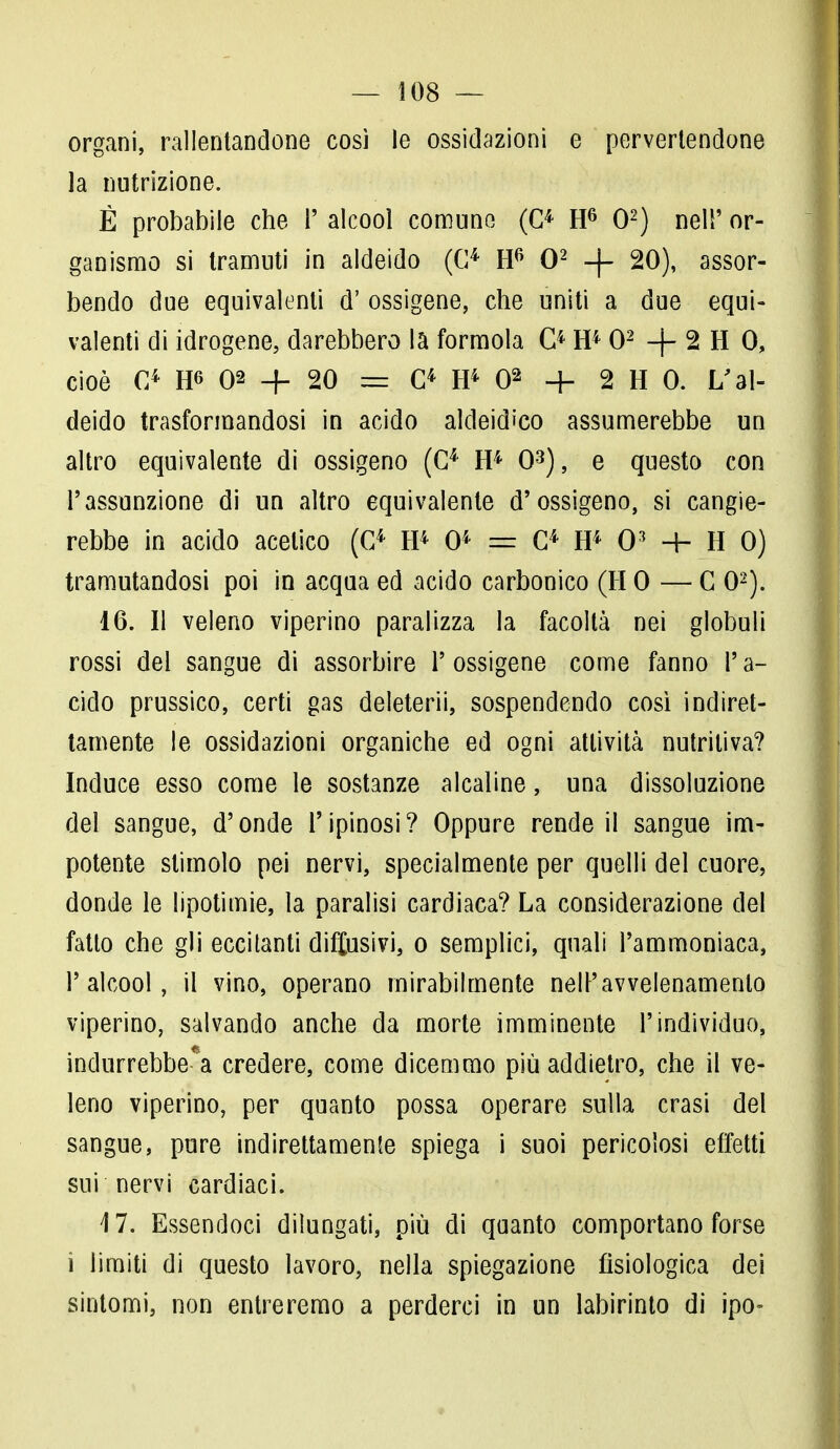organi, rallentandone così le ossidazioni e pervertendone la nutrizione. È probabile che !' alcool comune (O H6 O2) nel!' or- ganismo si tramuti in aldeido (G4 H6 O2 + 20), assor- bendo due equivalenti d' ossigene, che uniti a due equi- valenti di idrogene, darebbero la formola O H4 O2 -f- 2 H 0, cioè G4 W> 02 + 20 — C4 H4 02 + 2 H 0. L'al- deido trasformandosi in acido aldeid'co assumerebbe un altro equivalente di ossigeno (C4 H4 O3), e questo con l'assunzione di un altro equivalente d'ossigeno, si cangie- rebbe in acido acetico (G4 H4 O4 = G4 H4 O3 + H 0) tramutandosi poi in acqua ed acido carbonico (HO — G O2). 16. Il veleno viperino paralizza la facoltà nei globuli rossi del sangue di assorbire 1' ossigene come fanno V a- cido prussico, certi gas deleterii, sospendendo così indiret- tamente le ossidazioni organiche ed ogni attività nutritiva? Induce esso come le sostanze alcaline, una dissoluzione del sangue, d'onde l'ipinosi? Oppure rende il sangue im- potente stimolo pei nervi, specialmente per quelli del cuore, donde le lipotimie, la paralisi cardiaca? La considerazione del fatto che gli eccitanti disusivi, o semplici, quali l'ammoniaca, l'alcool, il vino, operano mirabilmente nell'avvelenamento viperino, salvando anche da morte imminente l'individuo, indurrebbe^ credere, come dicemmo più addietro, che il ve- leno viperino, per quanto possa operare sulla crasi del sangue, pure indirettamente spiega i suoi pericolosi effetti sui nervi cardiaci. 4 7. Essendoci dilungati, più di quanto comportano forse i limiti di questo lavoro, nella spiegazione fisiologica dei sintomi, non entreremo a perderci in un labirinto di ipo-