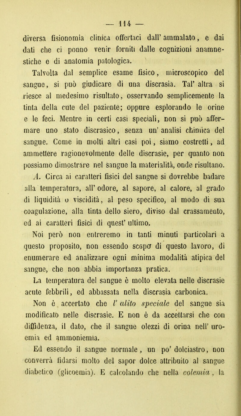 diversa fisionomia clinica offertaci dall' ammalato, e dai dati che ci ponno venir forniti dalle cognizioni anamne- stiche e di anatomia patologica. Talvolta dal semplice esame fisico, microscopico del sangue, si può giudicare di una discrasia. Tal' altra si riesce al medesimo risultato, osservando semplicemente la tinta della cute del paziente; oppure esplorando le orine e le feci. Mentre in certi casi speciali, non si può affer- mare uno stato discrasico, senza un' analisi chimica del sangue. Come in molti altri casi poi, siamo costretti, ad ammettere ragionevolmente delle discrasie, per quanto non possiamo dimostrare nel sangue la materialità, onde risultano. A. Circa ai caratteri fisici del sangue si dovrebbe badare alla temperatura, all' odore, al sapore, al calore, al grado di liquidità o viscidità, al peso specifico, al modo di sua coagulazione, alla tinta dello siero, diviso dal crassamento, ed ai caratteri fisici di quest' ultimo. Noi però non entreremo in tanti minuti particolari a questo proposito, non essendo scopo* di questo lavoro, di enumerare ed analizzare ogni minima modalità atipica del sangue, che non abbia importanza pratica. La temperatura del sangue è molto elevata nelle discrasie acute febbrili, ed abbassata nella discrasia carbonica, Non è. accertato che V alito speciale del sangue sia modificalo nelle discrasie. E non è da accettarsi che con diffidenza, il dato, che il sangue olezzi di orina neh' uro- ernia ed ammoniemia. Ed essendo il sangue normale, un po'dolciastro, non converrà fidarsi molto del sapor dolce attribuito al sangue diabetico (glicoemia). E calcolando che nella colemia , la