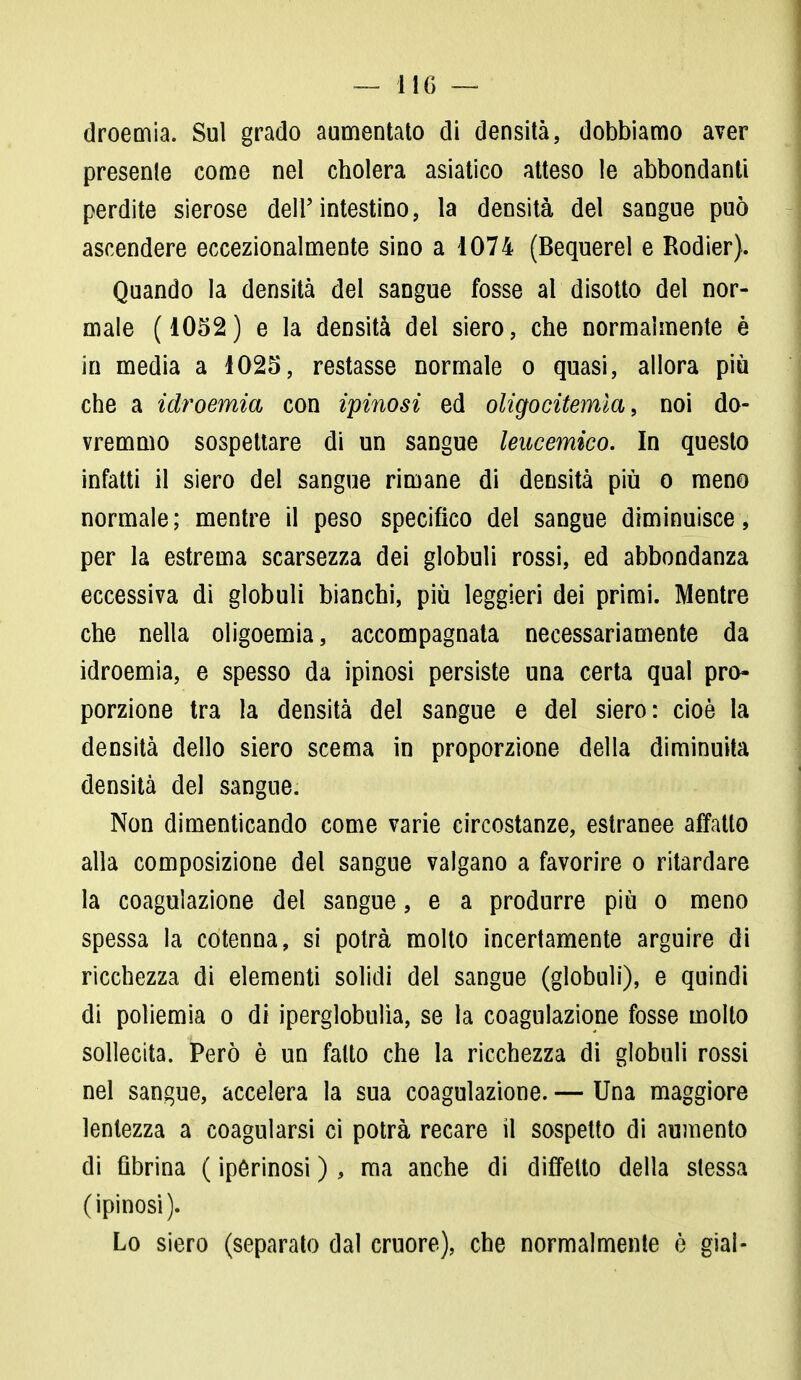 droemia. Sul grado aumentato di densità, dobbiamo aver presenle come nel cholera asiatico atteso le abbondanti perdite sierose dell'intestino, la densità del sangue può ascendere eccezionalmente sino a 1074 (Bequerel e Rodier). Quando la densità del sangue fosse al disotto del nor- male (1052) e la densità dei siero, che normalmente è in media a 1025, restasse normale o quasi, allora più che a idroemia con ipinosi ed oligocitemla, noi do- vremmo sospettare di un sangue leucemico. In questo infatti il siero del sangue rimane di densità più o meno normale; mentre il peso specifico del sangue diminuisce, per la estrema scarsezza dei globuli rossi, ed abbondanza eccessiva di globuli bianchi, più leggieri dei primi. Mentre che nella oligoemia, accompagnata necessariamente da idroemia, e spesso da ipinosi persiste una certa qual pro- porzione tra la densità del sangue e del siero: cioè la densità dello siero scema in proporzione della diminuita densità del sangue. Non dimenticando come varie circostanze, estranee affatto alla composizione del sangue valgano a favorire o ritardare la coagulazione del sangue, e a produrre più o meno spessa la cotenna, si potrà molto incertamente arguire di ricchezza di elementi solidi del sangue (globuli), e quindi di poliemia o di iperglobulia, se la coagulazione fosse molto sollecita. Però è un fatto che la ricchezza di globuli rossi nel sangue, accelera la sua coagulazione. — Una maggiore lentezza a coagularsi ci potrà recare il sospetto di aumento di fibrina ( ipórinosi ), ma anche di diffelto della stessa (ipinosi). Lo siero (separato dal cruore), che normalmente è giai-