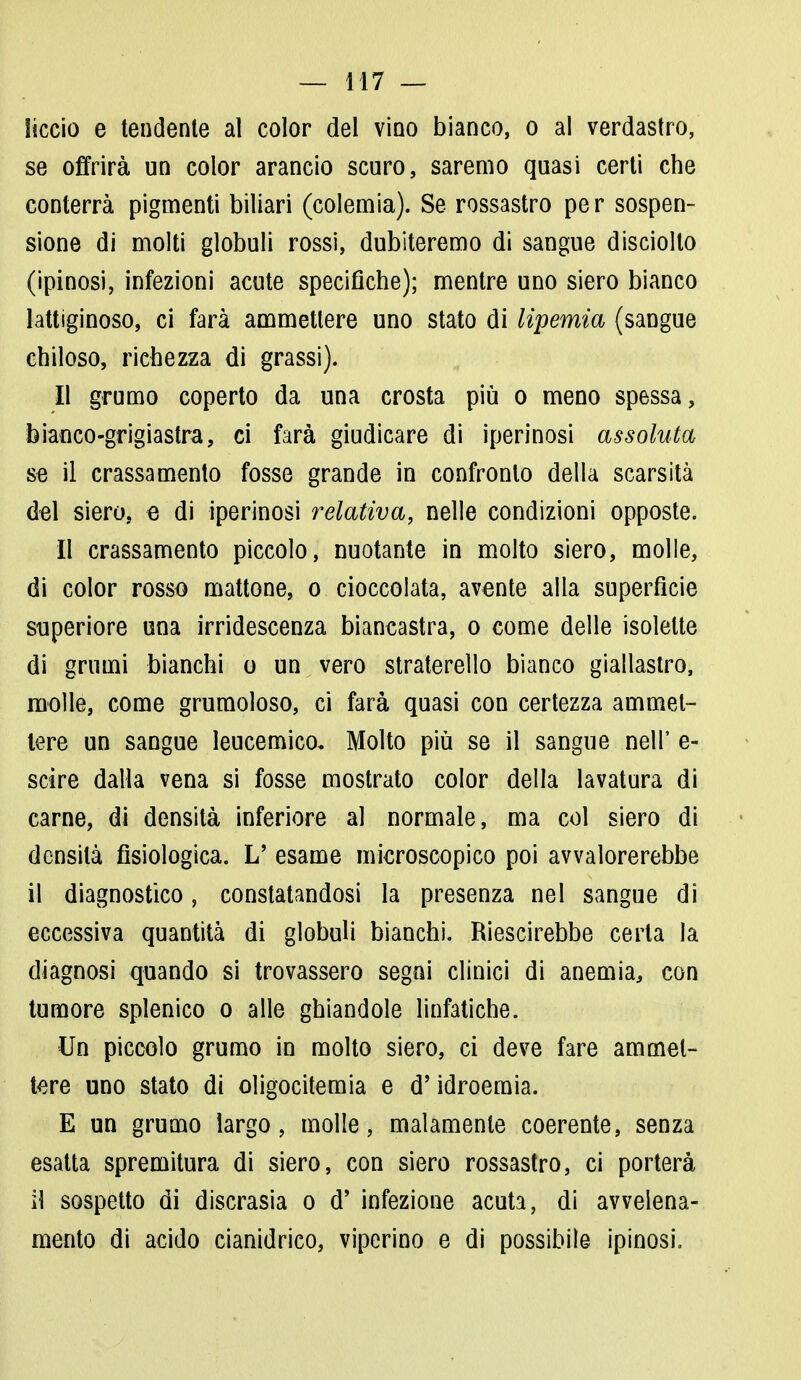 liccio e tendente al color del vino bianco, o al verdastro, se offrirà un color arancio scuro, saremo quasi certi che conterrà pigmenti biliari (colemia). Se rossastro per sospen- sione di molti globuli rossi, dubiteremo di sangue disciolto (ipinosi, infezioni acute specifiche); mentre uno siero bianco lattiginoso, ci farà ammettere uno stato di lipemia (sangue chiloso, richezza di grassi). Il grumo coperto da una crosta più o meno spessa, bianco-grigiastra, ci farà giudicare di iperinosi assoluta se il crassamento fosse grande in confronto della scarsità del siero, e di iperinosi relativa, nelle condizioni opposte. Il crassamento piccolo, nuotante in molto siero, molle, di color rosso mattone, o cioccolata, avente alla superficie superiore una irridescenza biancastra, o come delle isolette di grumi bianchi o un vero straterello bianco giallastro, molle, come grumoloso, ci farà quasi con certezza ammet- tere un sangue leucemico. Molto più se il sangue nell' e- scire dalla vena si fosse mostrato color della lavatura di carne, di densità inferiore al normale, ma col siero di densità fisiologica. L' esame microscopico poi avvalorerebbe il diagnostico, constatandosi la presenza nel sangue di eccessiva quantità di globuli bianchi. Riescirebbe certa la diagnosi quando si trovassero segni clinici di anemia, con tumore splenico o alle ghiandole linfatiche. Un piccolo grumo in molto siero, ci deve fare ammet- tere uno stato di oligocitemia e d'idroemia. E un grumo largo, molle, malamente coerente, senza esatta spremitura di siero, con siero rossastro, ci porterà il sospetto di discrasia o d' infezione acuta, di avvelena- mento di acido cianidrico, viperino e di possibile ipinosi.
