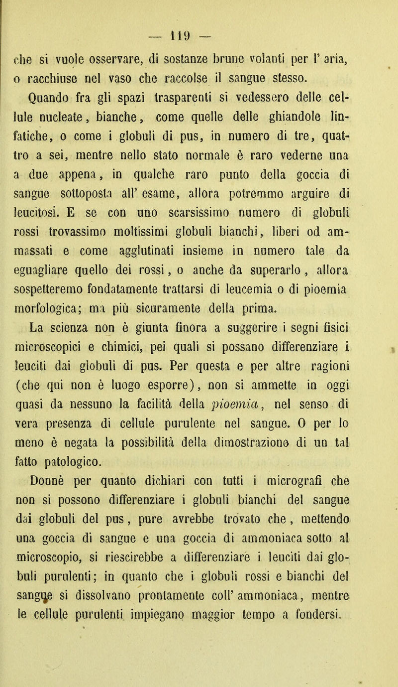 che si vuole osservare, di sostanze brune volanti per P aria, o racchiuse nel vaso che raccolse il sangue stesso. Quando fra gli spazi trasparenti si vedessero delle cel- lule nucleate, bianche, come quelle delle ghiandole lin- fatiche, o come i globuli di pus, in numero di tre, quat- tro a sei, mentre nello stato normale è raro vederne una a due appena, in qualche raro punto della goccia di sangue sottoposta all' esame, allora potremmo arguire di leucitosi. E se con uno scarsissimo numero di globuli rossi trovassimo moltissimi globuli bianchi, liberi od am- massati e come agglutinati insieme in numero tale da eguagliare quello dei rossi, o anche da superarlo , allora sospetteremo fondatamente trattarsi di leucemia o di pioemia morfologica; ma più sicuramente della prima. La scienza non è giunta finora a suggerire i segni fisici microscopici e chimici, pei quali si possano differenziare i leuciti dai globuli di pus. Per questa e per altre ragioni (che qui non è luogo esporre), non si ammette in oggi quasi da nessuno la facilità della pioemia, nel senso di vera presenza di cellule purulente nel sangue. 0 per Io meno è negata la possibilità della dimostrazione di un tal fatto patologico. Donne per quanto dichiari con tutti i micrografì che non si possono differenziare i globuli bianchi del sangue dai globuli del pus, pure avrebbe trovato che, mettendo una goccia di sangue e una goccia di ammoniaca sotto al microscopio, si riescirebbe a differenziare i leuciti dai glo- buli purulenti; in quanto che i globuli rossi e bianchi del sangue si dissolvano prontamente coli'ammoniaca, mentre le cellule purulenti impiegano maggior tempo a fondersi.