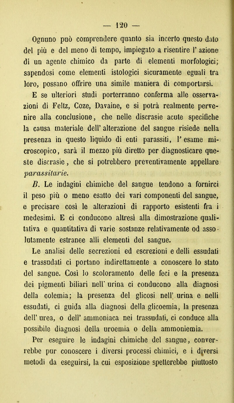 Ognuno può comprendere quanto sia incerto questo dato del più e del meno di tempo, impiegato a risentire l'azione di un agente chimico da parte di elementi morfologici; sapendosi come elementi istologici sicuramente eguali tra loro, possano offrire una simile maniera di comportarsi. E se ulteriori studi porterranno conferma alle osserva- zioni di Feltz, Coze, Davaine, e si potrà realmente perve- nire alla conclusione, che nelle discrasie acute specifiche la causa materiale dell' alterazione del sangue risiede nella presenza in questo liquido di enti parassiti, Y esame mi- croscopico, sarà il mezzo più diretto per diagnosticare que- ste discrasie, che si potrebbero preventivamente appellare parassitarie. B. Le indagini chimiche del sangue tendono a fornirci il peso più o meno esatto dei vari componenti del sangue, e precisare così le alterazioni di rapporto esistenti fra i medesimi. E ci conducono altresì alla dimostrazione quali- tativa e quantitativa di varie sostanze relativamente od asso • Marciente estranee aìli elementi del sangue. Le analisi delle secrezioni ed escrezioni e dell'i essudati e trassudati ci portano indirettamente a conoscere lo stato del sangue. Così lo scoloramento delle feci e la presenza dei pigmenti biliari nell* urina ci conducono alla diagnosi della colemia; la presenza del glicosi nell' urina e nelli essudati, ci guida alla diagnosi della glicoemia, la presenza dell' urea, o dell' ammoniaca nei trassudali, ci conduce alla possibile diagnosi della uroemia o della ammoniemia. Per eseguire le indagini chimiche del sangue, conver- rebbe pur conoscere i diversi processi chimici, e i diversi metodi da eseguirsi, la cui esposizione spetterebbe piuttosto