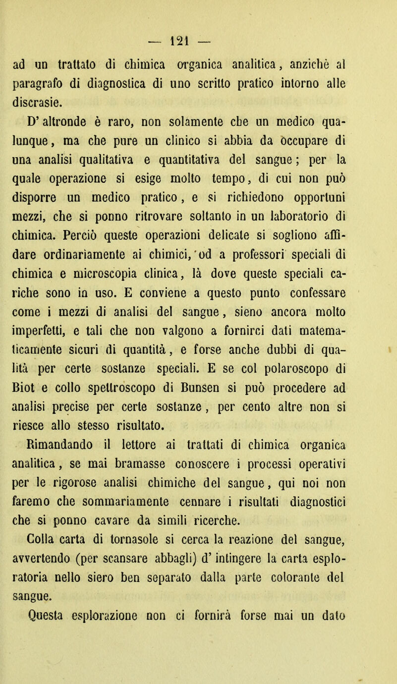ad un trattato di chimica organica analitica, anziché al paragrafo di diagnostica di uno scritto pratico intorno alle discrasie. D'altronde è raro, non solamente cbe un medico qua- lunque , ma che pure un clinico si abbia da occupare di una analisi qualitativa e quantitativa del sangue ; per la quale operazione si esige molto tempo, di cui non può disporre un medico pratico, e si richiedono opportuni mezzi, che si ponno ritrovare soltanto in un laboratorio di chimica. Perciò queste operazioni delicate si sogliono affi- dare ordinariamente ai chimici,'od a professori speciali di chimica e microscopia clinica, là dove queste speciali ca- riche sono in uso. E conviene a questo punto confessare come i mezzi di analisi del sangue, sieno ancora molto imperfetti, e tali che non valgono a fornirci dati matema- ticamente sicuri di quantità, e forse anche dubbi di qua- lità per certe sostanze speciali. E se col polaroscopo di Biot e collo spellroscopo di Bunsen si può procedere ad analisi precise per certe sostanze, per cento altre non si riesce allo stesso risultato. Rimandando il lettore ai trattati di chimica organica analitica, se mai bramasse conoscere i processi operativi per le rigorose analisi chimiche del sangue, qui noi non faremo che sommariamente cennare i risultati diagnostici che si ponno cavare da simili ricerche. Colla carta di tornasole si cerca la reazione del sangue, avvertendo (per scansare abbagli) d'intingere la carta esplo- ratola nello siero ben separato dalla parte colorante del sangue. Questa esplorazione non ci fornirà forse mai un dato