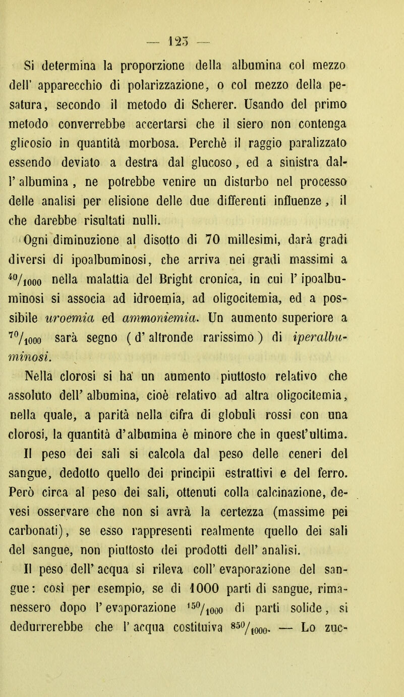 Si determina la proporzione della albumina col mezzo dell' apparecchio di polarizzazione, o col mezzo della pe- satura, secondo il metodo di Scherer. Usando del primo metodo converrebbe accertarsi che il siero non contenga glicosio in quantità morbosa. Perchè il raggio paralizzato essendo deviato a destra dal glucoso, ed a sinistra dal- l' albumina , ne potrebbe venire un disturbo nel processo delle analisi per elisione delle due differenti influenze, il che darebbe risultati nulli. Ogni diminuzione al disotto di 70 millesimi, darà gradi diversi di ipoalbuminosi, che arriva nei gradi massimi a 4%ooo nella malattia del Brighi cronica, in cui l'ipoalbu- minosi si associa ad idroemia, ad oligocitemia, ed a pos- sibile uroemia ed ammoniemia. Un aumento superiore a 7%ooo sarà segno ( d'altronde rarissimo ) di iperalbu- mìnosi. Nella clorosi si ha* un aumento piuttosto relativo che assoluto dell'albumina, cioè relativo ad altra oligocitemia, nella quale, a parità nella cifra di globuli rossi con una clorosi, la quantità d'albumina è minore che in quest'ultima. Il peso dei sali si calcola dal peso delle ceneri del sangue, dedotto quello dei principii estrattivi e del ferro. Però circa al peso dei sali, ottenuti colla calcinazione, de- vesi osservare che non si avrà la certezza (massime pei carbonati), se esso rappresenti realmente quello dei sali del sangue, non piuttosto dei prodotti dell' analisi. Il peso dell' acqua si rileva coli' evaporazione del san- gue: così per esempio, se di 1000 parti di sangue, rima- nessero dopo l'evaporazione 150/iooo di parti solide, si dedurrerebbe che 1' acqua costituiva 85%ooo — Lo zuc-