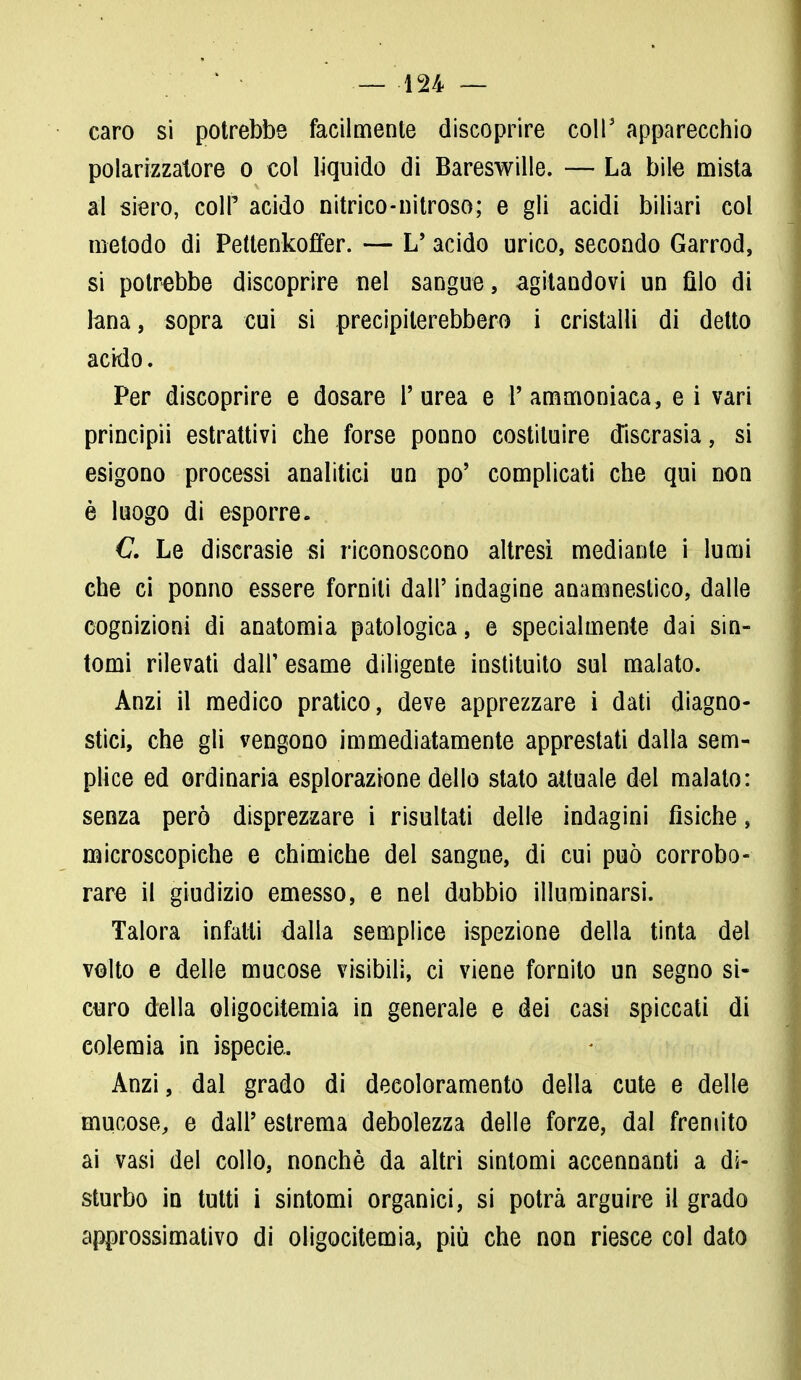 caro si potrebbe facilmente discoprire coli' apparecchio polarizzatore o col liquido di Bareswille. — La bile mista al siero, coli' acido nitrico-nitroso; e gli acidi biliari col metodo di Pettenkoffer. — L' acido urico, secondo Garrod, si potrebbe discoprire nel sangue, agitandovi un filo di lana, sopra cui si precipiterebbero i cristalli di detto ackìo. Per discoprire e dosare P urea e P ammoniaca, e i vari principii estrattivi che forse ponno costituire discrasia, si esigono processi analitici un po' complicati che qui non è luogo di esporre. C. Le discrasie si riconoscono altresì mediante i lumi che ci ponno essere forniti dall' indagine anamnestico, dalle cognizioni di anatomia patologica, e specialmente dai sin- tomi rilevati dair esame diligente instituito sul malato. Anzi il medico pratico, deve apprezzare i dati diagno- stici, che gli vengono immediatamente apprestati dalla sem- plice ed ordinaria esplorazione dello stato attuale del malato: senza però disprezzare i risultati delle indagini fisiche, microscopiche e chimiche del sangue, di cui può corrobo- rare il giudizio emesso, e nel dubbio illuminarsi. Talora infatti dalla semplice ispezione della tinta del volto e delle mucose visibili, ci viene fornito un segno si- curo della oligocitemia in generale e dei casi spiccati di colemia in ispecie.. Anzi, dal grado di decoloramento della cute e delle mucose, e dall' estrema debolezza delle forze, dal fremito ai vasi del collo, nonché da altri sintomi accennanti a di- sturbo in tutti i sintomi organici, si potrà arguire il grado approssimativo di oligocitemia, più che non riesce col dato
