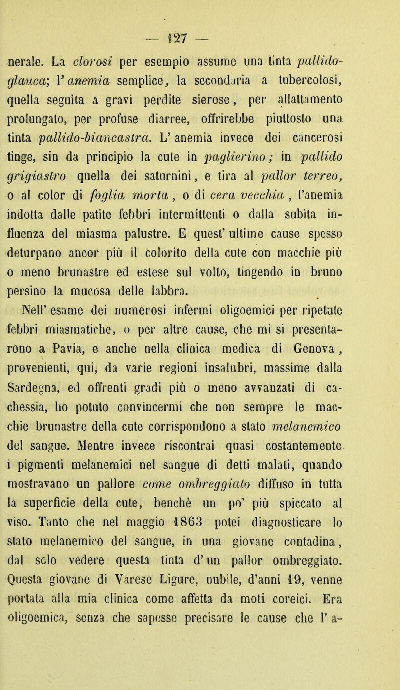 nerale. La clorosi per esempio assume una tinta pallido- glauca; r anemia semplice, la secondaria a tubercolosi, quella seguita a gravi perdite sierose, per allattamento prolungalo, per profuse diarree, offrirebbe piuttosto una tinta pallido-biancastra. L' anemia invece dei cancerosi tinge, sin da principio la cute in paglierino; in pallido grigiastro quella dei saturnini, e tira al pallor terreo, o al color di foglia morta, o di cera vecchia , l'anemia indotta dalle patite febbri intermittenti o dalla subita in- fluenza del miasma palustre. E quest' ultime cause spesso deturpano ancor più il colorito della cute con macchie più o meno brunastre ed estese sul volto, tingendo in bruno persino la mucosa delle labbra. Neil' esame dei numerosi infermi oligoemici per ripetute febbri miasmatiche, o per altre cause, che mi si presenta- rono a Pavia, e anche nella clinica medica di Genova , provenienti, qui, da varie regioni insalubri, massime dalla Sardegna, ed offrenti gradi più o meno avvanzali di ca- chessia, ho potuto convincermi che non sempre le mac- chie brunastre della cute corrispondono a slato melanemico del sangue. Mentre invece riscontrai quasi costantemente ì pigmenti melanemici nel sangue di detti malati, quando mostravano un pallore come ombreggiato diffuso in tutta la superfìcie della cute, benché un po' più spiccato al viso. Tanto che nel maggio 1863 potei diagnosticare lo stato melanemico del sangue, in una giovane contadina, dal solo vedere questa tinta d'un pallor ombreggiato. Questa giovane di Varese Ligure, nubile, d'anni 19, venne portata alla mia clinica come affetta da moti coreici. Era oligoemia, senza che sapesse precisare le cause che 1' a-