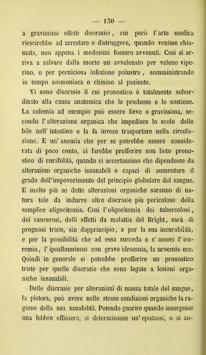 a gravissimi effetti discrasie!, cui però l'arte medica riescirebbe ad arrestare o distruggere, quando venisse chia- mata, non appena i medesimi fossero avvenuti. Cosi si ar- riva a salvare dalla morte un avvelenato per veleno vipe- rino, o per perniciosa infezione polustre , somministrando in tempo ammoniaca o chinino al paziente. Vi sono discrasie il cui pronostico è totalmente subor- dinato alla causa anatomica che le produsse e le sostiene. La colemia ad esempio può essere lieve o gravissima, se- condo l'alterazione organica che impedisce lo scolo delle bile neh' intestino e la fa invece trasportare nella circola- zione. E un' anemia che per se potrebbe essere conside- rata di poco conto, ci farebbe profferire non lieto prono- stico di curabilità, quando ci accertassimo che dipendesse da alterazioni organiche insanabili e capaci di aumentare il grado dell'impoverimento del principio globulare del sangue. E molto più se dette alterazioni organiche saranno di na- tura tale da indurre altre discrasie più pericolose della semplice oligocitemia. Così l'oligocitemia dei tubercolosi, dei cancerosi, delli affetti da malattia del Bright, sarà di prognosi triste, sin dapprincipio, e per la sua incurabilità, e per la possibilità che ad essa succeda e s' associ P ico- remia, P ipoalbuminosi con grave idroemia, la uroemia ecc. Quindi in generale si potrebbe profferire un pronostico triste per quelle discrasie che sono legate a lesioni orga- niche insanabili. Delle discrasie per alterazioni di massa totale del sangue, la pletora, può avere nelle stesse condizioni organiche la ra- gione della sua sanabilità. Potendo guarire quando insorgesse una febbre effimera, si determinasse un'epistassi, o si au-