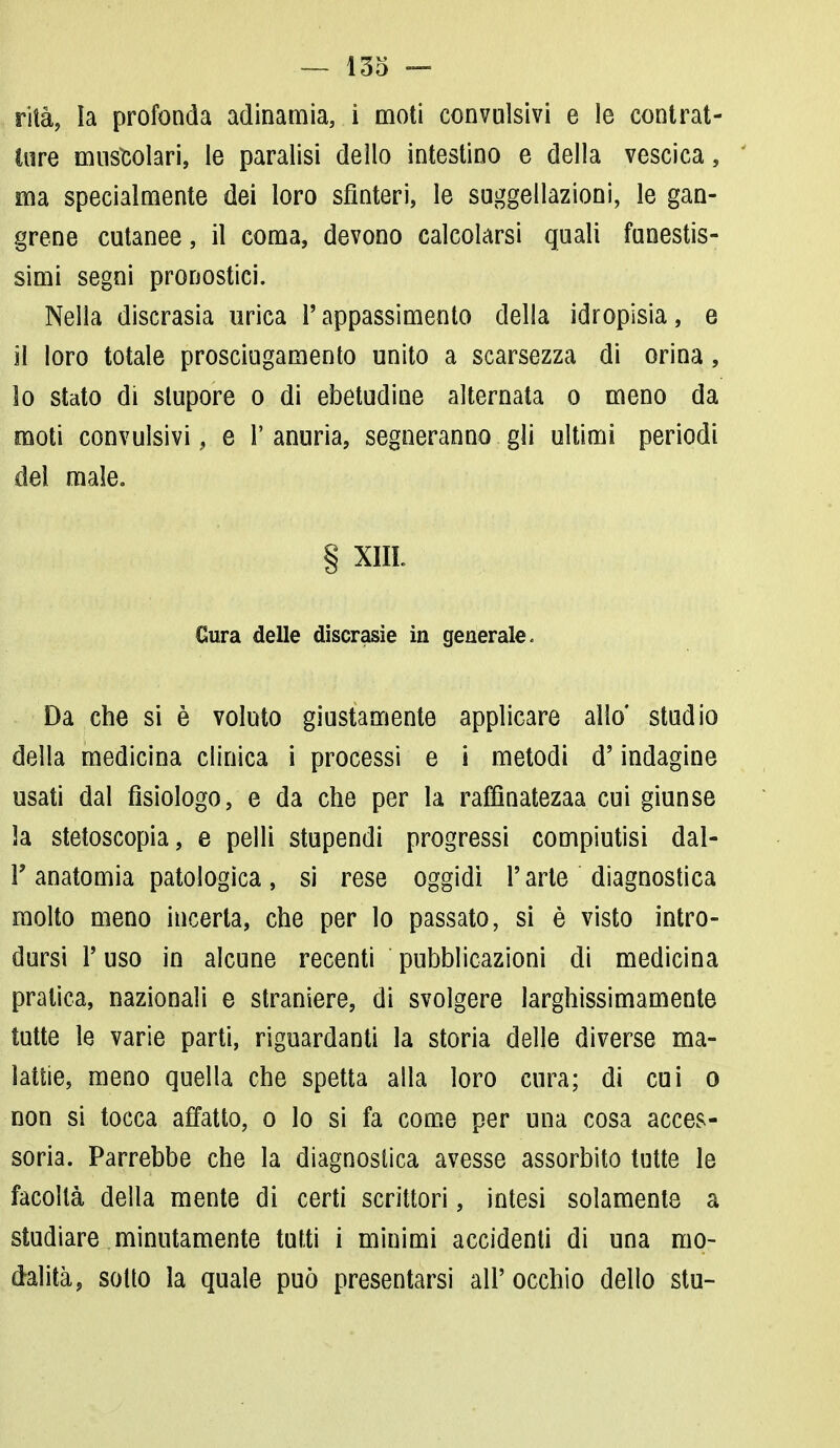 rità, la profonda adinamia, i moti convulsivi e le contrat- te muscolari, le paralisi dello intestino e della vescica, ma specialmente dei loro sfinteri, le suggellazioni, le gan- grene cutanee, il coma, devono calcolarsi quali funestis- simi segni pronostici. Nella discrasia urica l'appassimento della idropisia, e il loro totale prosciugamento unito a scarsezza di orina, lo stato di stupore o di ebetudine alternata o meno da moti convulsivi, e l'anuria, segneranno gli ultimi periodi del male. § XIII. Cura delle discrasìe in generale. Da che si è voluto giustamente applicare allo' studio della medicina clinica i processi e i metodi d'indagine usati dal fisiologo, e da che per la raffìnatezaa cui giunse la stetoscopia, e pelli stupendi progressi compiutisi dal- l'anatomia patologica, si rese oggidì l'arte diagnostica molto meno incerta, che per lo passato, si è visto intro- dursi T uso in alcune recenti pubblicazioni di medicina pratica, nazionali e straniere, di svolgere larghissimamente tutte le varie parti, riguardanti la storia delle diverse ma- lattie, meno quella che spetta alla loro cura; di cui o non si tocca affatto, o lo si fa come per una cosa acces- soria. Parrebbe che la diagnostica avesse assorbito tutte le facoltà della mente di certi scrittori, intesi solamente a studiare minutamente tutti i minimi accidenti di una mo- dalità , sotto la quale può presentarsi all' occhio dello stu-