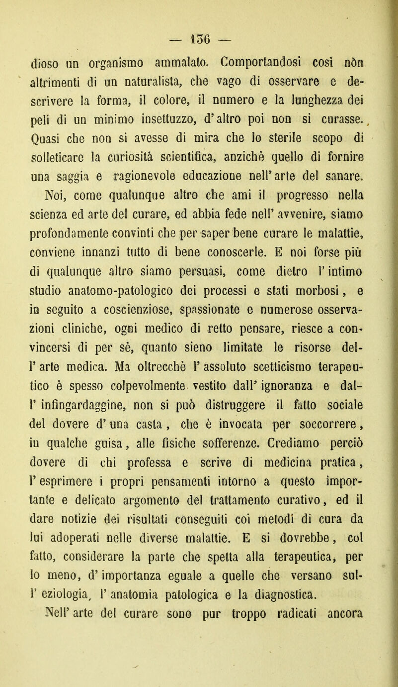 — 156 — dioso un organismo ammalato. Comportandosi così nòn altrimenti di un naturalista, che vago di osservare e de- scrivere la forma, il colore, il numero e la lunghezza dei peli di un minimo insettuzzo, d'altro poi non si curasse. Quasi che non si avesse di mira che lo sterile scopo di solleticare la curiosità scientifica, anziché quello di fornire una saggia e ragionevole educazione nell'arte del sanare. Noi, come qualunque altro che ami il progresso nella scienza ed arte del curare, ed abbia fede nell' avvenire, siamo profondamente convinti che per saper bene curare le malattie, conviene innanzi tutto di bene conoscerle. E noi forse più di qualunque altro siamo persuasi, come dietro V intimo studio anatomo-patologico dei processi e stati morbosi, e in seguito a coscienziose, spassionate e numerose osserva- zioni cliniche, ogni medico di retto pensare, riesce a con- vincersi di per sé, quanto sieno limitate le risorse del- l' arte medica. Ma oltrecchè 1' assoluto scetticismo terapeu- tico è spesso colpevolmente vestito dall' ignoranza e dal- l' infingardaggine, non si può distruggere il fatto sociale del dovere d' una casta, che è invocata per soccorrere, in qualche guisa, alle fìsiche sofferenze. Crediamo perciò dovere di chi professa e scrive di medicina pratica, l'esprimere i propri pensamenti intorno a questo impor- tale e delicato argomento del trattamento curativo, ed il dare notizie dei risultati conseguiti coi melodi di cura da lui adoperati nelle diverse malattie. E si dovrebbe, col fatto, considerare la parte che spetta alla terapeutica, per lo meno, d'importanza eguale a quelle che versano sul- T eziologia, 1' anatomia patologica e la diagnostica. Neil' arte del curare sono pur troppo radicati ancora