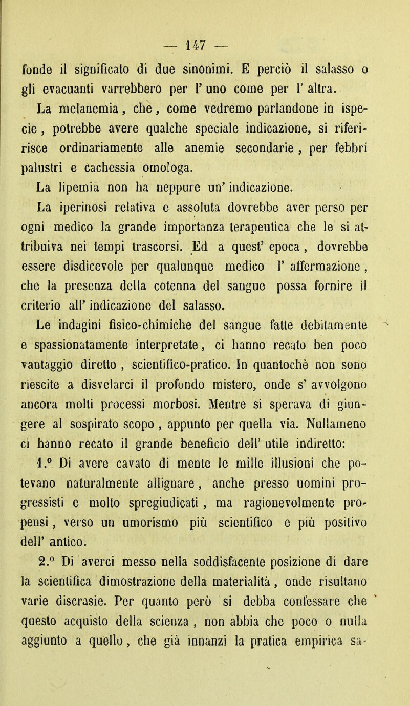 fonde il significato di due sinonimi. E perciò il salasso o gli evacuanti varrebbero per l' uno come per 1' altra. La melanemia, che, come vedremo parlandone in ispe- cie, potrebbe avere qualche speciale indicazione, si riferi- risce ordinariamente alle anemie secondarie, per febbri palustri e Cachessia omologa. La lipemia non ha neppure un' indicazione. La iperinosi relativa e assoluta dovrebbe aver perso per ogni medico la grande importanza terapeutica che le si at- tribuiva nei tempi trascorsi. Ed a quest' epoca, dovrebbe essere disdicevole per qualunque medico P affermazione, che la presenza della cotenna del sangue possa fornire il criterio all' indicazione del salasso. Le indagini fisico-chimiche del sangue fatte debitamente e spassionatamente interpretate, ci hanno recalo ben poco vantaggio diretto , scientifico-pratico. In quantochè non sono riescite a disvelarci il profondo mistero, onde s' avvolgono ancora molti processi morbosi. Mentre si sperava di giun- gere al sospirato scopo, appunto per quella via. Nullameno ci hanno recato il grande benefìcio dell' utile indiretto: !.° Di avere cavato di mente le mille illusioni che po- tevano naturalmente allignare, anche presso uomini pro- gressisti e mollo spregiudicati, ma ragionevolmente pro- pensi , verso un umorismo più scientifico e più positivo dell' antico. 2.° Di averci messo nella soddisfacente posizione di dare la scientifica dimostrazione della materialità, onde risultano varie discrasie. Per quanto però si debba confessare che questo acquisto della scienza , non abbia che poco o nulla aggiunto a quello, che già innanzi la pratica empirica sa-