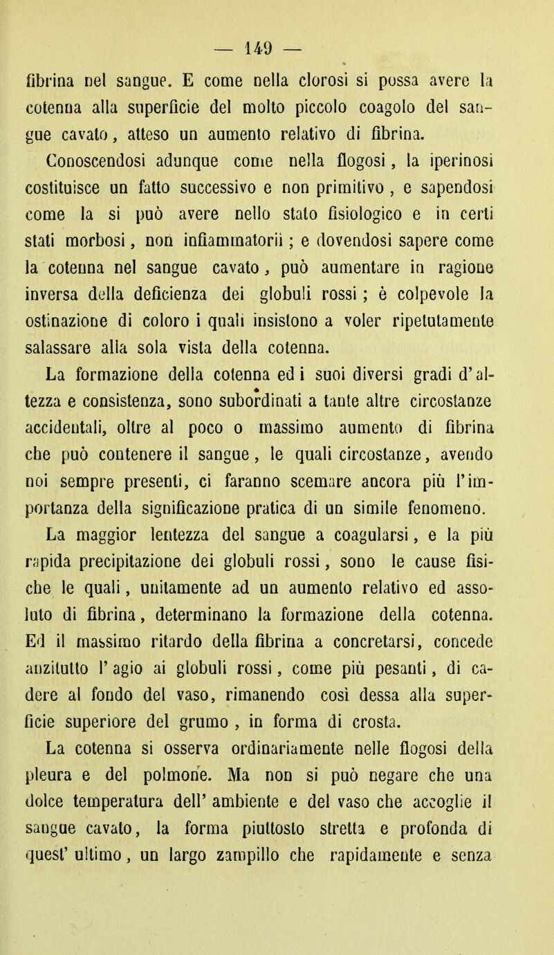 fibrina nel sangue. E come nella clorosi si possa avere la cotenna alla superficie del molto piccolo coagolo del san- gue cavato, atteso un aumento relativo di fibrina. Conoscendosi adunque come nella flogosi, la iperinosi costituisce un fatto successivo e non primitivo , e sapendosi come la si può avere nello stato fisiologico e in certi stati morbosi, non infiaminatorii ; e dovendosi sapere come la cotenna nel sangue cavato, può aumentare in ragione inversa della deficienza dei globuli rossi ; è colpevole la ostinazione di coloro i quali insistono a voler ripetutamente salassare alla sola vista della cotenna. La formazione della cotenna ed i suoi diversi gradi d'al- tezza e consistenza, sono subordinati a tante altre circostanze accidentali, oltre al poco o massimo aumento di fibrina che può contenere il sangue, le quali circostanze, avendo noi sempre presenti, ci faranno scemare ancora più l'im- portanza della significazione pratica di un simile fenomeno. La maggior lentezza del sangue a coagularsi, e la più rapida precipitazione dei globuli rossi, sono le cause fìsi- che le quali, unitamente ad un aumento relativo ed asso- luto di fibrina, determinano la formazione della cotenna. Ed il massimo ritardo della fibrina a concretarsi, concede anzitutto P agio ai globuli rossi, come più pesanti, di ca- dere ai fondo del vaso, rimanendo così dessa alla super- ficie superiore del grumo , in forma di crosta. La cotenna si osserva ordinariamente nelle flogosi della pleura e del polmone. Ma non si può negare che una dolce temperatura dell' ambiente e del vaso che accoglie il sangue cavato, la forma piuttosto stretta e profonda di quest' ultimo, un largo zampillo che rapidamente e senza