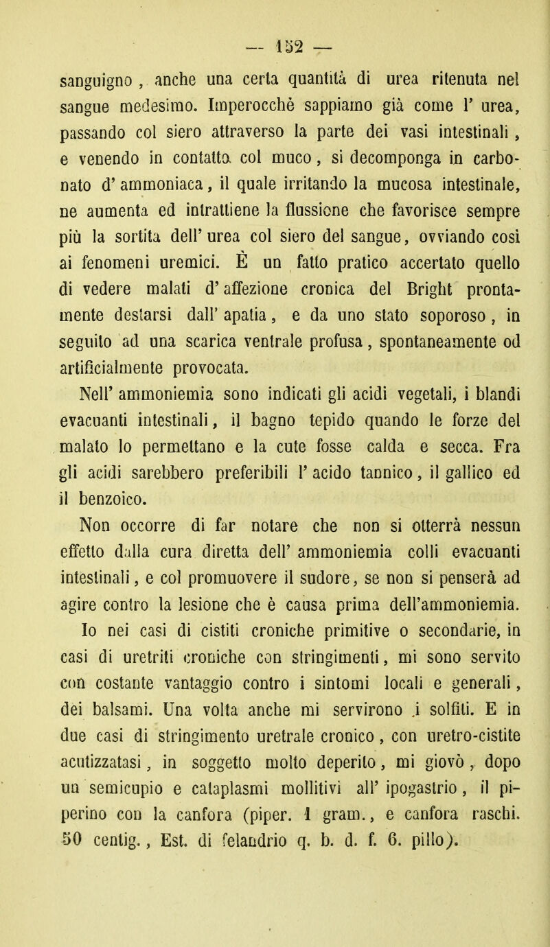 — 152 — sanguigno , anche una certa quantità di urea ritenuta nel sangue medesimo. Imperocché sappiamo già come Y urea, passando col siero attraverso la parte dei vasi intestinali, e venendo in contatto, col muco, si decomponga in carbo- nato d'ammoniaca, il quale irritando la mucosa intestinale, ne aumenta ed intrattiene la flussione che favorisce sempre più la sortita dell'urea col siero del sangue, ovviando cosi ai fenomeni uremici. È un fatto pratico accertato quello di vedere malati d'affezione cronica del Bright pronta- mente destarsi dall' apatia , e da uno stato soporoso, in seguito ad una scarica ventrale profusa, spontaneamente od artificialmente provocata. Neil' ammoniemia sono indicati gli acidi vegetali, i blandi evacuanti intestinali, il bagno tepido quando le forze del malato lo permettano e la cute fosse calda e secca. Fra gli acidi sarebbero preferibili l'acido tannico, il gallico ed il benzoico. Non occorre di far notare che non si otterrà nessun effetto dalla cura diretta dell'ammoniemia colli evacuanti intestinali, e col promuovere il sudore, se non si penserà ad agire contro la lesione che è causa prima dell'ammoniemia. Io nei casi di cistiti croniche primitive o secondarie, in casi di uretriti croniche con stringimenti, mi sono servito con costante vantaggio contro i sintomi locali e generali, dei balsami. Una volta anche mi servirono j solfili. E in due casi di stringimento uretrale cronico, con uretro-cistite acutizzatasi, in soggetto molto deperito, mi giovò , dopo un semicupio e cataplasmi mollitivi all'ipogastrio, il pi- perino con la canfora (piper. 1 gram., e canfora raschi.