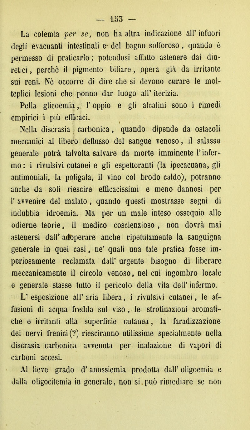 La colemia per se, non ha altra indicazione all'infuori degli evacuanti intestinali e* del bagno solforoso, quando è permesso di praticarlo ; potendosi affatto astenere dai diu- retici , perchè il pigmento biliare, opera già da irritante sui reni. Nè occorre di dire che si devono curare le mol- teplici lesioni che ponno dar luogo all' iterizia. Pella glicoemia, r oppio e gli alcalini sono i rimedi empirici i più efficaci. Nella discrasia carbonica, quando dipende da ostacoli meccanici al libero deflusso del sangue venoso, il salasso generale potrà talvolta salvare da morte imminente l'infer- mo: i rivulsivi cutanei e gli espettoranti (la ipecacuana, gli antimoniali, la poligala, il vino col brodo caldo), potranno anche da soli riescire efficacissimi e meno dannosi per 1' avvenire del malato, quando questi mostrasse segni di indubbia idroemia. Ma per un male inteso ossequio alle odierne teorie, il medico coscienzioso, non dovrà mai astenersi dall' adoperare anche ripetutamente la sanguigna generale in quei casi, ne' quali una tale pratica fosse im- periosamente reclamata dall' urgente bisogno di liberare meccanicamente il circolo venoso, nel cui ingombro locale e generale slasse tutto il pericolo della vita dell' infermo. L'esposizione all'aria libera, i rivulsivi cutanei, le af- fusioni di acqua fredda sul viso, le strofìnazioni aromati- che e irritanti alla superficie cutanea, la faradizzazione dei nervi frenici (?) riesciranno utilissime specialmente nella discrasia carbonica avvenuta per inalazione di vapori di carboni accesi. Al lieve grado d'anossiemia prodotta dall'oligoemia e dalla oligocitemia in generale, non si.può rimediare se non