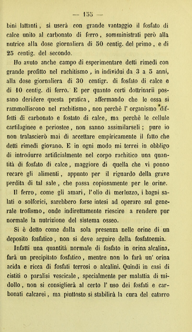 bini lattanti, si userà con grande vantaggio il fosfato di calce unito al carbonato di ferro, somministrati però alla nutrice alla dose giornaliera di 50 centig. del primo, e di 25 centig. del secondo. Ho avuto anche campo di esperimentare detti rimedi con grande profitto nel rachitismo, in individui da 3 a 5 anni, alla dose giornaliera di 30 centigr. di fosfato di calce e di 10 centig. di ferro. E per quanto certi dottrinari*! pos- sano deridere questa pratica, affermando che le ossa si rammolliscono nel rachitismo , non perchè P organismo *dif- fetti di carbonato e fostato di calce, ma perchè le cellule cartilaginee e periostee, non sanno assimilarseli ; pure io non tralascierò mai di accettare empiricamente il fatto che detti rimedi giovano. E in ogni modo mi terrei in obbligo di introdurre artificialmente nel corpo rachitico una quan- tità di fosfato di calce, maggiore di quella che vi ponno recare gli alimenti, appunto per il riguardo della grave perdita di tal sale , che passa copiosamente per le orine. Il ferro, come gli amari, Polio di merluzzo, i bagni sa- lati o solforici, sarebbero forse intesi ad operare sul gene- rale trofismo, onde indirettamente riescire a rendere pur normale la nutrizione del sistema osseo. Si è detto come dalla sola presenza nelle orine di un deposito fosfatico, non si deve arguire della fosfatoemia. Infatti una quantità normale di fosfato in orina alcalina, farà un precipitato fosfatico, mentre non lo farà un' orina acida e ricca di fosfati terrosi o alcalini. Quindi in casi di cistiti o paralisi vescicale, specialmente per malattia di mi- dollo , non si consiglierà al certo P uso dei fosfati e car- bonati calcarei, ma piuttosto si stabilirà la cura del catarro