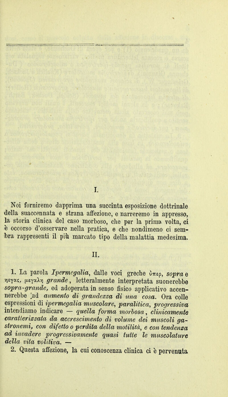 I. Noi forniremo dapprima una succinta esposizione dottrinale della suaccennata e strana affezione, enarreremo in appresso, la storia clinica del caso morboso, che per la prima, volta, ci è occorso d'osservare nella pratica, e che nondimeno ci sem- l)ra rappresenti il più marcato tipo della malattia medesima. IL 1. La parola Ipermegaìia, dalle voci greche ÒTusp, sopra e 3Q£Ya<;, [xeyaXy] grande, letteralmente interpretata suonerebbe sopra-grande, ed adoperata in senso fisico applicativo accen- nerebbe ;ad aumento di grande^m di una cosa. Ora colle espressioni di ipermegaìia muscolare, paralitica, progressiva intendiamo indicare — quella forma morhosa, clinicamente caratterissata da accrescimento di volume dei muscoli ga- stronemi, con difetto o perdita della motilità^ e con tendenza ad invadere progressivamente quasi tutte le muscolature della vita volitiva. — 2. Questa affezione, la cui conoscenza clinica ci è pervenuta