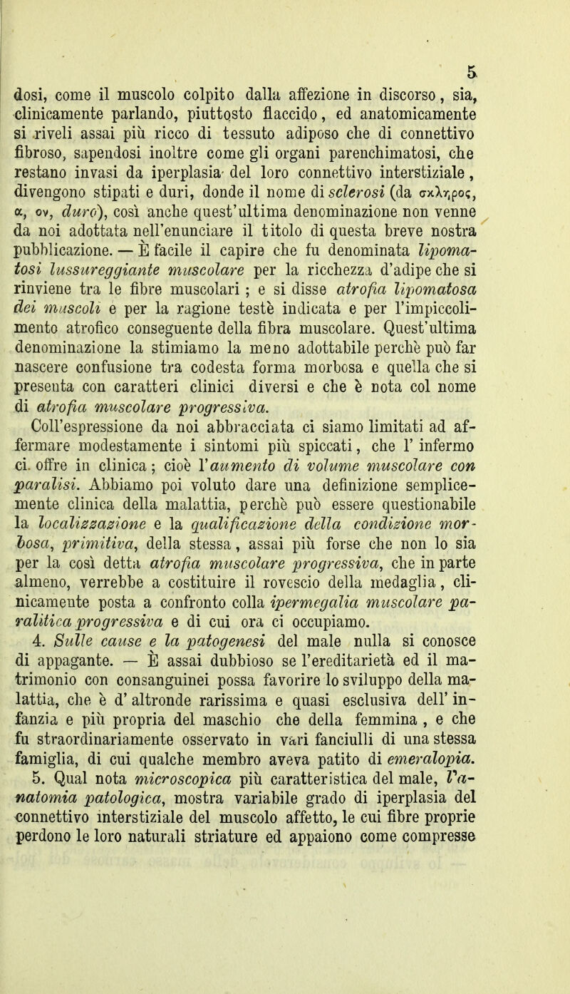 dosi, come il muscolo colpito dalla affezione in discorso, sia, clinicamente parlando, piuttosto flaccido, ed anatomicamente si .riveli assai più ricco di tessuto adiposo che di connettivo fibroso, sapendosi inoltre come gli organi parenchimatosi, che restano invasi da iperplasia- del loro connettivo interstiziale, divengono stipati e duri, donde il nome ài sclerosi (da (7xXr,po;, a, ov, duro), così anche quest'ultima denominazione non venne da noi adottata nell'enunciare il titolo di questa breve nostra pubblicazione. — È facile il capire che fu denominata lipoma- tosi lussureggiante muscolare per la ricchezza d'adipe che si rinviene tra le fibre muscolari ; e si disse atrofia lipomatosa dei muscoli e per la ragione teste indicata e per l'impiccoli- mento atrofico conseguente della fibra muscolare. Quest'ultima denominazione la stimiamo la meno adottabile perchè può far nascere confusione tra codesta forma morbosa e quella che si presenta con caratteri clinici diversi e che è nota col nome di atrofia muscolare progressiva. Coll'espressione da noi abbracciata ci siamo limitati ad af- fermare modestamente i sintomi piìi spiccati, che 1' infermo ci. offre in clinica ; cioè Yaumento di volume muscolare con paralisi. Abbiamo poi voluto dare una definizione semplice- mente clinica della malattia, perchè può essere questionabile la localizzazione e la qualificazione della condizione mor- tosa, primitiva^ della stessa, assai più forse che non lo sia per la cosi detta atrofia muscolare progressiva, che in parte almeno, verrebbe a costituire il rovescio della medaglia, cli- nicamente posta a confronto colla ipermegalia muscolare pa- ralitica progressiva e di cui ora ci occupiamo. 4. Bulle cause e la patogenesi del male nulla si conosce di appagante. — È assai dubbioso se l'ereditarietà ed il ma- trimonio con consanguinei possa favorire lo sviluppo della ma- lattia, che è d' altronde rarissima e quasi esclusiva dell' in- fanzia e più propria del maschio che della femmina , e che fu straordinariamente osservato in vari fanciulli di una stessa famiglia, di cui qualche membro aveva patito di emeralopia, 5. Qual nota microscopica più caratteristica del male, Va- natomia patologica, mostra variabile grado di iperplasia del connettivo interstiziale del muscolo affetto, le cui fibre proprie perdono le loro naturali striature ed appaiono come compresse