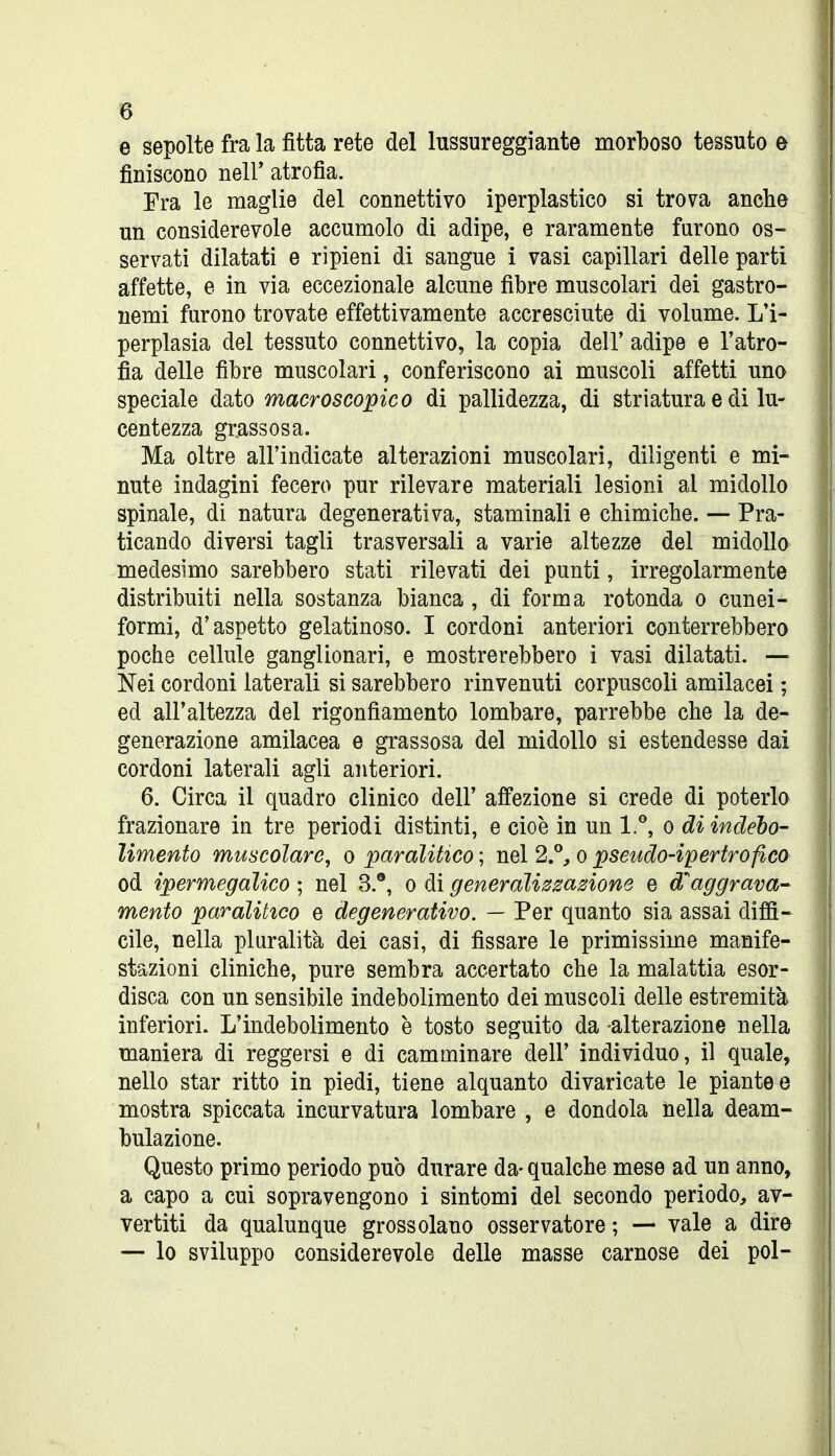 e sepolte fra la fitta rete del lussureggiante morboso tessuto e finiscono nelF atrofia. Fra le maglie del connettivo iperplastico si trova anche un considerevole accumolo di adipe, e raramente furono os- servati dilatati e ripieni di sangue i vasi capillari delle parti affette, e in via eccezionale alcune fibre muscolari dei gastro- nomi furono trovate effettivamente accresciute di volume. L'i- perplasia del tessuto connettivo, la copia deir adipe e l'atro- fìa delle fibre muscolari, conferiscono ai muscoli affetti uno speciale dato macroscopico di pallidezza, di stri atura e di lu- centezza grassosa. Ma oltre all'indicate alterazioni muscolari, diligenti e mi- nute indagini fecero pur rilevare materiali lesioni al midollo spinale, di natura degenerativa, staminali e chimiche. — Pra- ticando diversi tagli trasversali a varie altezze del midollo medesimo sarebbero stati rilevati dei punti, irregolarmente distribuiti nella sostanza bianca, di forma rotonda o cunei- formi, d'aspetto gelatinoso. I cordoni anteriori conterrebbero poche cellule ganglionari, e mostrerebbero i vasi dilatati. — Nei cordoni laterali si sarebbero rinvenuti corpuscoli amilacei ; ed all'altezza del rigonfiamento lombare, parrebbe che la de- generazione amilacea e grassosa del midollo si estendesse dai cordoni laterali agli anteriori. 6. Circa il quadro clinico dell' affezione si crede di poterlo frazionare in tre periodi distinti, e cioè in un 1.'', o di indebo- limento muscolare, o paralitico ; nel 2.°, o pseudo-ipertrofico od ipermegalico ; nel 3.®, o di generalizzazione e d'^aggrava- mento paralitico e degenerativo. — Per quanto sia assai diffi- cile, nella pluralità dei casi, di fissare le primissime manife- stazioni cliniche, pure sembra accertato che la malattia esor- disca con un sensibile indebolimento dei muscoli delle estremità inferiori. L'indebolimento è tosto seguito da -alterazione nella maniera di reggersi e di camminare dell' individuo, il quale, nello star ritto in piedi, tiene alquanto divaricate le piante e mostra spiccata incurvatura lombare , e dondola nella deam- bulazione. Questo primo periodo può durare da- qualche mese ad un anno, a capo a cui sopravengono i sintomi del secondo periodo, av- vertiti da qualunque grossolano osservatore ; — vale a dire — lo sviluppo considerevole delle masse carnose dei poi-