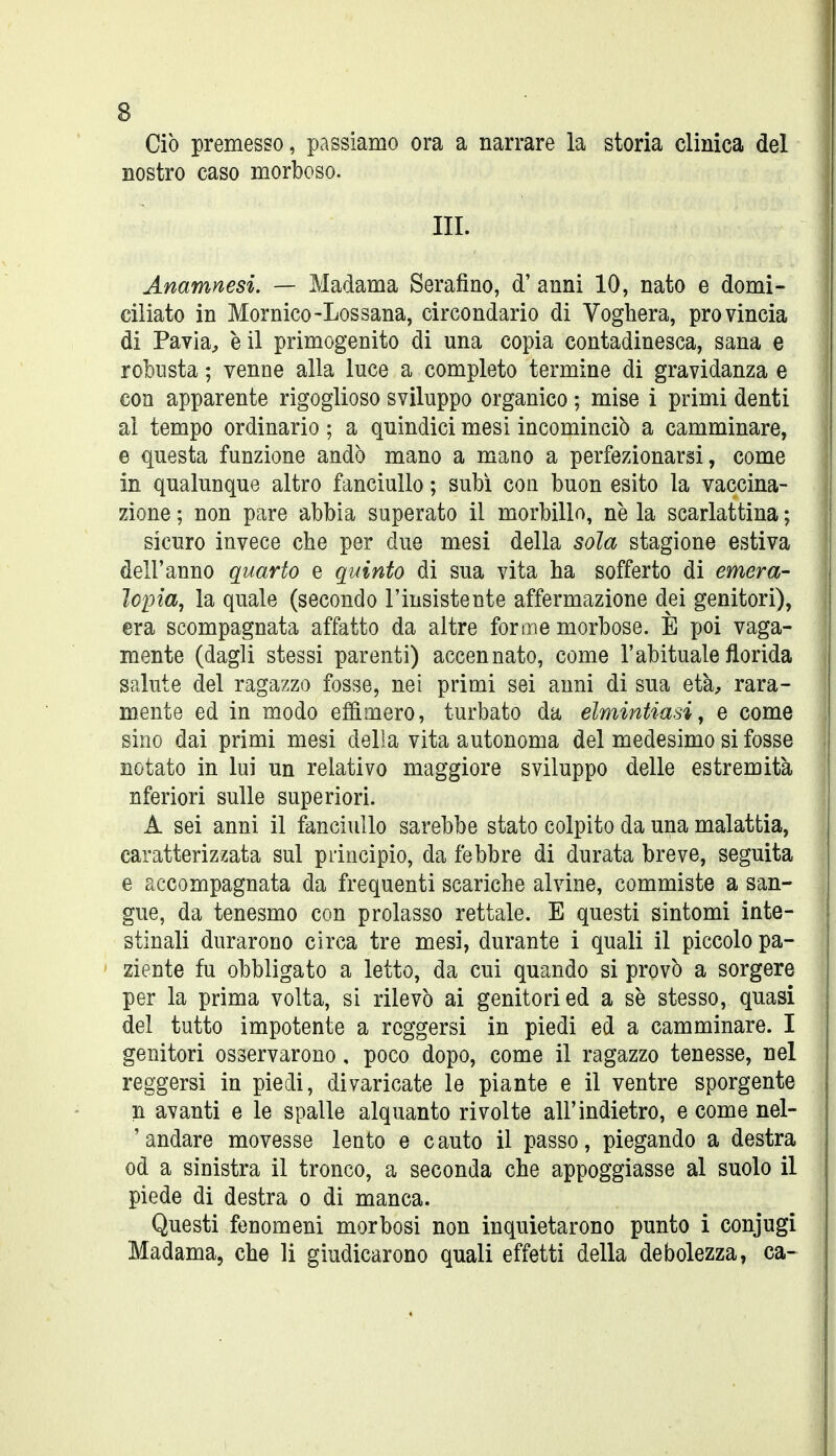 Ciò premesso, passiamo ora a narrare la storia clinica del nostro caso morboso. III. Anamnesi. — Madama Serafino, d' anni 10, nato e domi- ciliato in Mornico-Lossana, circondario di Voghera, provincia di Pavia^, è il primogenito di una copia contadinesca, sana e robusta ; venne alla luce a completo termine di gravidanza e con apparente rigoglioso sviluppo organico ; mise i primi denti al tempo ordinario ; a quindici mesi incominciò a camminare, e questa funzione andò mano a mano a perfezionarsi, come in qualunque altro fanciullo ; subì con buon esito la vaccina- zione ; non pare abbia superato il morbillo, ne la scarlattina ; sicuro invece che per due mesi della sola stagione estiva dell'anno quarto e quinto di sua vita ha sofferto di emera- lopia, la quale (secondo l'insistente affermazione dei genitori), era scompagnata affatto da altre forme morbose. E poi vaga- mente (dagli stessi parenti) accennato, come l'abituale florida salute del ragazzo fosse, nei primi sei anni di sua età;, rara- mente ed in modo effimero, turbato da elmintiasi, e come sino dai primi mesi della vita autonoma del medesimo si fosse notato in lui un relativo maggiore sviluppo delle estremità nferiori sulle superiori. A sei anni il fanciullo sarebbe stato colpito da una malattia, caratterizzata sul piincipio, da febbre di durata breve, seguita e accompagnata da frequenti scariche alvine, commiste a san- gue, da tenesmo con prolasso rettale. E questi sintomi inte- stinali durarono circa tre mesi, durante i quali il piccolo pa- ziente fu obbligato a letto, da cui quando si provò a sorgere per la prima volta, si rilevò ai genitori ed a se stesso, quasi del tutto impotente a reggersi in piedi ed a camminare. I genitori osservarono, poco dopo, come il ragazzo tenesse, nel reggersi in piedi, divaricate le piante e il ventre sporgente n avanti e le spalle alquanto rivolte all'indietro, e come nel- ' andare movesse lento e c auto il passo, piegando a destra od a sinistra il tronco, a seconda che appoggiasse al suolo il piede di destra o di manca. Questi feuomeni morbosi non inquietarono punto i conjugi Madama, che li giudicarono quali effetti della debolezza, ca-