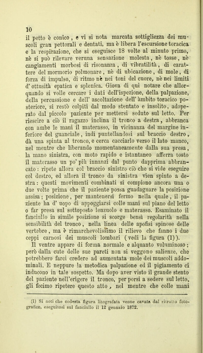 il petto è conico , e vi si nota marcata sottigliezza dei mu- scoli gran pettorali e dentati, ma è libera l'escursione toracica e la respirazione, che si eseguisce 18 Tolte al minuto primo, ne si può rilevare veruna sensazione molesta, ne tosse, ne cangiamenti morbosi di risonanza , di vibratilita, di carat- tere del mormorio polmonare, ne di ubicazione, di mole, di forza di impulso, di ritmo nè nei toni del cuore^, ne nei limiti d' ottusità epatica e splenica. Giova di qui notare che allor- quando si volle cercare i dati dell'ispezione, della palpazione, della percussione e dell' ascoltazione dell' àmbito toracico po- steriore, si restò colpiti dal modo stentato e insolito, adope- rato dal piccolo paziente per mettersi seduto sul letto. Per riescire a ciò il ragazzo inclina il tronco a destra, abbranca con ambe le mani il materasso, in vicinanza del margine in- feriore del guanciale, indi puntellandosi sul braccio destro, dà una spinta al tronco, e cerca cacciarlo verso il lato manco, nel mentre che liberando momentaneamoite dalla sua presa, la mano sinistra, con moto rapido e istantaneo afferra tosto il materasso un po' più innanzi dal punto dapprima abbran- cato : ripete allora col braccio sinistro ciò che si vide eseguire col destro, ed allora il tronco da sinistra vien spinto a de- stra : questi movimenti combinati si compiono ancora una o due volte prima che il paziente possa guadagnare la posizione assisa ; posizione, per mantenersi fermo nella quale , il pa- ziente ha d' uopo di appoggiarsi colle mani sul piano del letto 0 far presa sul sottoposto lenzuolo e materasso. Esaminato il fanciullo in simile posizione si scorge bensì regolarità nella sensibilità del tronco, nella linea delle apofisi spinose delle vertebre, ma è rimarchevolissimo il rilievo che fanno i due ceppi carnosi dei muscoli lombari ( vedi la figura (1) ). Il ventre appare di forma normale e alquanto voluminoso; però dalla cute delle sue pareti non si veggono salienze, che potrebbero farci credere ad aumentata mole dei muscoli addo- minali. E neppure la metodica palpazione ed il pigiamento ci inducono in tale sospetto. Ma dopo aver visto il grande stento del paziente nell'erigere il tronco, per porsi a sedere sul letto, gli fecimo ripetere questo atto , nel mentre che colle mani (1) Si noti che codesta figura litografata venne cavata dal ritrailo foto- grafico, eseguitosi sul fanciullo il 12 gennaio 1872.