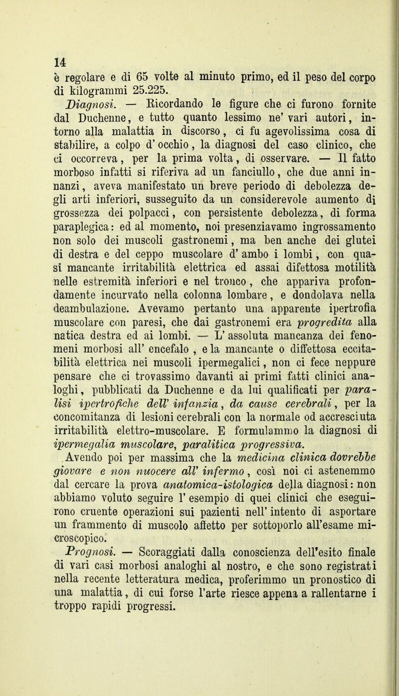 è regolare e di 65 volte al minuto primo, ed il peso del corpo di kilogrammi 25.225. Diagnosi. — Eicordando le figure che ci furono fornite dal Duchenne, e tutto quanto lessimo ne' vari autori, in- torno alla malattia in discorso, ci fu agevolissima cosa di stabilire, a colpo d'occhio, la diagnosi del caso clinico, che ci occorreva, per la prima volta, di osservare. — Il fatto morboso infatti si riferiva ad un fanciullo, che due anni in- nanzi , aveva manifestato un breve periodo di debolezza de- gli arti inferiori, susseguito da un considerevole aumento di grossezza dei polpacci, con persistente debolezza, di forma paraplegica : ed al momento, noi presenziavamo ingrossamento non solo dei muscoli gastronomi, ma ben anche dei glutei di destra e del ceppo muscolare d' ambo i lombi, con qua- si mancante irritabilità elettrica ed assai difettosa motilità nelle estremità inferiori e nel tronco, che appariva profon- damente incurvato nella colonna lombare, e dondolava nella deambulazione. Avevamo pertanto una apparente ipertrofìa muscolare con paresi, che dai gastronomi era progredita alla natica destra ed ai lombi. — L' assoluta mancanza dei feno- meni morbosi all' encefalo , e la mancante o difettosa eccita- bilità elettrica nei muscoli ipermegalici, non ci fece neppure pensare che ci trovassimo davanti ai primi fatti clinici ana- loghi, pubblicati da Duchenne e da lui qualificati per para- lisi ipertrofiche àelV infanzia, da cause cerebrali, per la concomitanza di lesioni cerebrali con la normale od accresciuta irritabilità elettro-muscolare. E formulammo la diagnosi di ipermegalia muscolare, paralitica progressiva. Avendo poi per massima che la medicina clinica dovrebbe giovare e non nuocere alV infermo, così noi ci astenemmo dal cercare la prova anatomica-istologica della diagnosi : non abbiamo voluto seguire 1' esempio di quei clinici che esegui- rono cruente operazioni sui pazienti nell' intento di asportare un frammento di muscolo aftetto per sottoporlo all'esame mi- croscopico. Prognosi. — Scoraggiati dalla conoscienza dell'esito finale di vari casi morbosi analoghi al nostro, e che sono registrati nella recente letteratura medica, proferimmo un pronostico di una malattia, di cui forse l'arte riesce appena a rallentarne i troppo rapidi progressi.