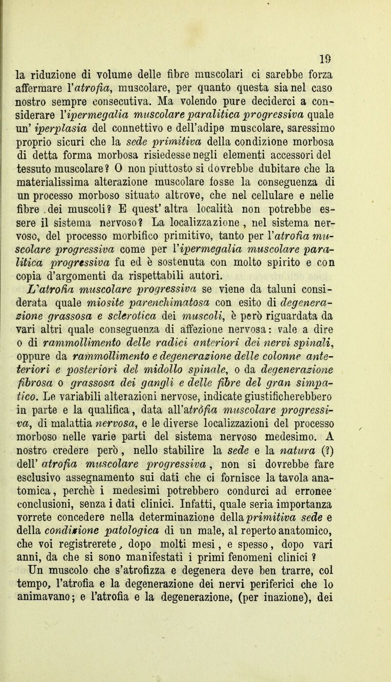 la riduzione di volume delle fibre muscolari ci sarebbe forza affermare Vatrofia, muscolare, per quanto questa sia nel caso nostro sempre consecutiva. Ma volendo pure deciderci a con- siderare Vipermegalia muscolare paralitica progressiva quale un' iperplasia del connettivo e dell'adipe muscolare, saressimo proprio sicuri che la sede priraitiva della condizione morbosa di detta forma morbosa risiedesse negli elementi accessori del tessuto muscolare? 0 non piuttosto si dovrebbe dubitare che la materialissima alterazione muscolare fosse la conseguenza di un processo morboso situato altrove, che nel cellulare e nelle fibre .dei muscoli? E quest'altra località non potrebbe es- sere il sistema nervoso? La localizzazione , nel sistema ner- vosOv del processo morbifico primitivo, tanto per Vatrofia mu- scolare progressiva come per Vipermegalia muscolare para- litica progressiva fa ed è sostenuta con molto spinto e con copia d'argomenti da rispettabili autori. Uatrofìa muscolare progressiva se viene da taluni consi- derata quale miosite parenchimatosa con esito di degenera- zione grassosa e sclerotica dei muscoli, è però riguardata da vari altri quale conseguenza di affezione nervosa: vale a dire 0 di rammollimento delle radici anteriori dei nervi spinali, oppure da rammollimento e degenerazione delle colonne ante- teriori e posteriori del midollo spinale, o da degenerazione fibrosa o grassosa dei gangli e delle fibre del gran simpa- tico. Le variabili alterazioni nervose, indicate giustificherebbero in parte e la qualifica, data dlVsitrÒfia muscolare progressi- va, di malattia nervosa, e le diverse localizzazioni del processo morboso nelle varie parti del sistema nervoso medesimo. A nostro credere però, nello stabilire la sede e la natura (?) dell' atrofia muscolare progressiva, non si dovrebbe fare esclusivo assegnamento sui dati che ci fornisce la tavola ana- tomica, perchè i medesimi potrebbero condurci ad erronee conclusioni, senza i dati clinici. Infatti, quale seria importanza vorrete concedere nella determinazione àeìÌB. primitiva sede e della condinfione patologica di un male, al reperto anatomico, che voi registrerete, dopo molti mesi, e spesso, dopo vari anni, da che si sono manifestati i primi fenomeni clinici ? Un muscolo che s'atrofizza e degenera deve ben trarre, col tempo, l'atrofia e la degenerazione dei nervi periferici che lo animavano; e l'atrofia e la degenerazione, (per inazione), dei