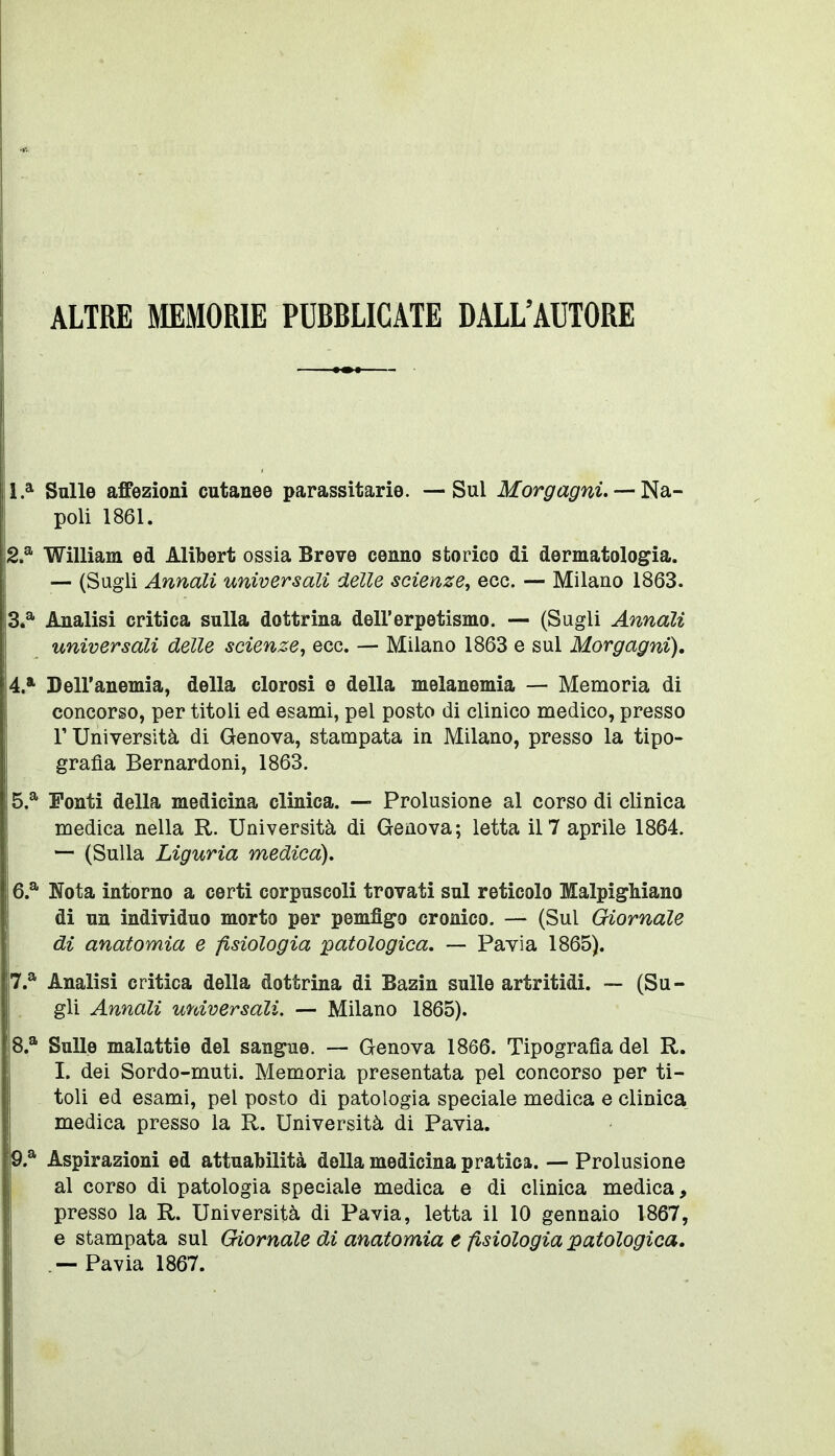 ALTRE MEMORIE PUBBLICATE DALL'AUTORE 1* Sulle affezioni cutanee parassitarie. — Sul Morgagni. —ì^di- poli 1861. 2. ^ William ed Alilbert ossia Breve cenno storico di dermatologia. — (Sugli Annali universali delle scienze, ecc. — Milano 1863. 3. ^ Analisi critica sulla dottrina dell'erpetismo. — (Sugli Annali universali delle scienze, ecc. — Milano 1863 e sul Morgagni). A,*- Dell'anemia, della clorosi e della melanemia — Memoria di concorso, per titoli ed esami, pel posto di clinico medico, presso r Università di Genova, stampata in Milano, presso la tipo- grafia Bernardoni, 1863. 5. ^ Ponti della medicina clinica. — Prolusione al corso di clinica medica nella R. Università di Genova; letta il 7 aprile 1864. — (Sulla Liguria medica). 6. ^ Nota intorno a certi corpuscoli trovati sul reticolo MalpigMano di un individuo morto per pemfìgo cronico. — (Sul Giornale di anatomia e fisiologia patologica, — Pavia 1865). Analisi critica della dottrina di Bazin sulle artritidi. — (Su- gli Annali universali. — Milano 1865). 8. * Sulle malattie del sangue. — Genova 1866. Tipografia del R. I. dei Sordo-muti. Memoria presentata pel concorso per ti- toli ed esami, pel posto di patologia speciale medica e clinica medica presso la R. Università di Pavia. 9. * Aspirazioni ed attuabilità della medicina pratica. — Prolusione al corso di patologia speciale medica e di clinica medica, presso la R. Università di Pavia, letta il 10 gennaio 1867, e stampata sul Giornale di anatomia e fisiologia patologica. .— Pavia 1867.