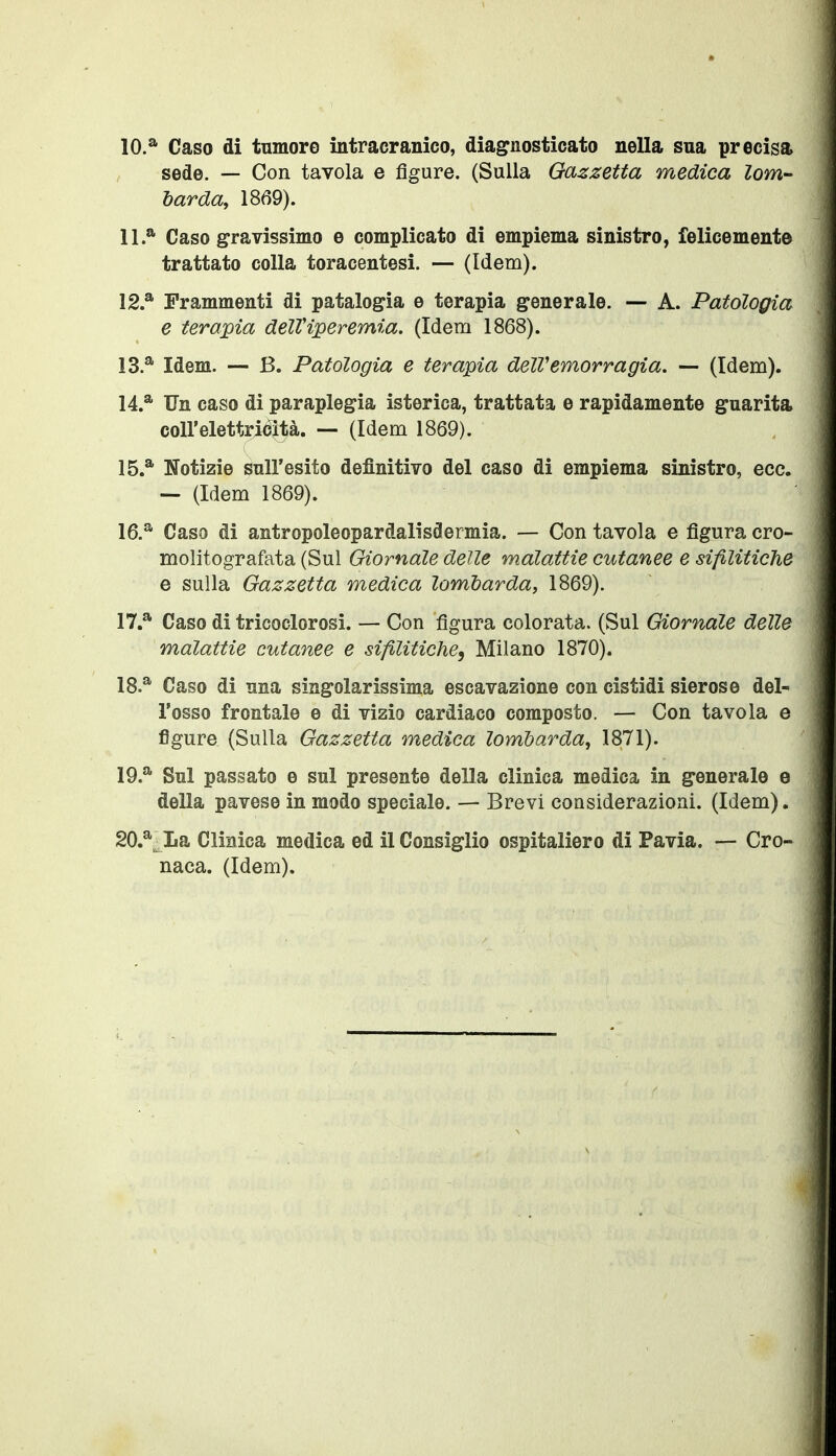 10.* Caso di tumore intracranico, diagnosticato nella sua precisa sede. — Con tavola e figure. (Sulla Gazzetta medica lom- barda, 1869). IL* Caso gravissimo e complicato di empiema sinistro, felicemente trattato colla toracentesi. — (Idem). 12. * Frammenti di patalogia e terapia generale. — A. Patologia e tera^pia deUiperemia. (Idem 1868). 13. * Idem. -- B. Patologia e terapia deìVemorragia. — (Idem). 14. * Un caso di paraplegia isterica, trattata e rapidamente guarita coll'elettriéità. — (Idem 1869). 15. * Notizie sull'esito definitivo del caso di empiema sinistro, ecc. — (Idem 1869). 16. * Caso di antropoleopardalisdermia. — Con tavola e figura cro- molitografata (Sul Giornale delle malattie cutanee e sifilitiche e sulla Gazzetta medica lombarda, 1869). 17. * Caso di tricoclorosi. — Con figura colorata. (Sul Giornale delle malattie cutanee e sifilitiche, Milano 1870). 18. * Caso di una singolarissima escavazione con cistidi sierose del- l'osso frontale e di vizio cardiaco composto. — Con tavola e figure (Sulla Gazzetta medica lombarda, 1871). 19. * Sul passato e sul presente della clinica medica in generale e della pavese in modo speciale. — Brevi considerazioni. (Idem). 20. *^ La Clinica medica ed il Consìglio ospitaliere di Pavia. — Cro» naca. (Idem).