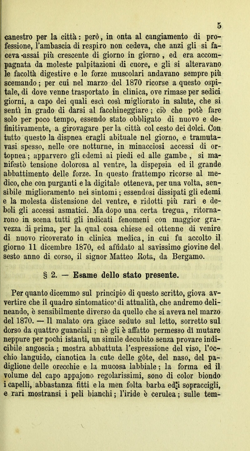 canestro per la città : però, in onta al cangiamento di pro- fessione, l'ambascia di respiro non cedeva, che anzi gli si fa- ceva *assai più crescente di giorno in giorno , ed era accom- pagnata da moleste palpitazioni di cuore, e gli si alteravano le facoltà digestive e le forze muscolari andavano sempre più j scemando ; per cui nel marzo del 1870 ricorse a questo ospi- tale, di dove venne trasportato in clinica, ove rimase per sedici I giorni, a capo dei quali esci così migliorato in salute, che si I sentì in grado di darsi al facchineggiare ; ciò che potè fare solo per poco tempo, essendo stato obbligato di nuovo e de- finitivamente, a girovagare per la città col cesto dei dolci. Con tutto questo la dispnea eragli abituale nel giorno, e tramuta- vasi spesso, nelle ore notturne, in minacciosi accessi di or- topnea ; apparvero gli edemi ai piedi ed alle gambe , si ma- nifestò tensione dolorosa al ventre, la dispepsia ed il grande abbattimento delle forze. In questo frattempo ricorse al me- dico, che con purganti e la digitale otteneva, per una volta, sen- sibile miglioramento nei sintomi ; essendosi dissipati gli edemi e la molesta distensione del ventre, e ridotti più rari e de- boli gli accessi asmatici. Ma dopo una certa tregua, ritorna- rono in scena tutti gli indicati fenomeni con maggior gra- vezza di prima, per la qual cosa chiese ed ottenne di venire di nuovo ricoverato in clinica medica, in cui fu accolto il giorno 11 dicembre 1870, ed affidato al savissimo giovine del sesto anno di corso, il signor Matteo Sota, da Bergamo. § 2. — Esame dello stato presente. Per quanto dicemmo sul principio di questo scritto, giova av- vertire che il quadro sintomatico* di attualità, che andremo deli- neando, è sensibilmente diverso da quello che si aveva nel marzo del 1870. — Il malato ora giace seduto sul letto, sorretto sul dorso da quattro guanciali ; nò gli è affatto permesso di mutare neppure per pochi istanti, un simile decubito senza provare indi- cibile angoscia ; mostra abbattuta Tespressione del viso, roc- chio languido, cianotica la cute delle gote, del naso, del pa- diglione delle orecchie e la mucosa labbiale ; la forma ed il volume del capo appajono regolarissimi, sono di color biondo i capelli, abbastanza fìtti e la men folta barba ed^i sopraccigli, c rari mostransi i peli bianchi ; l'iride è cerulea ; sulle tem- V