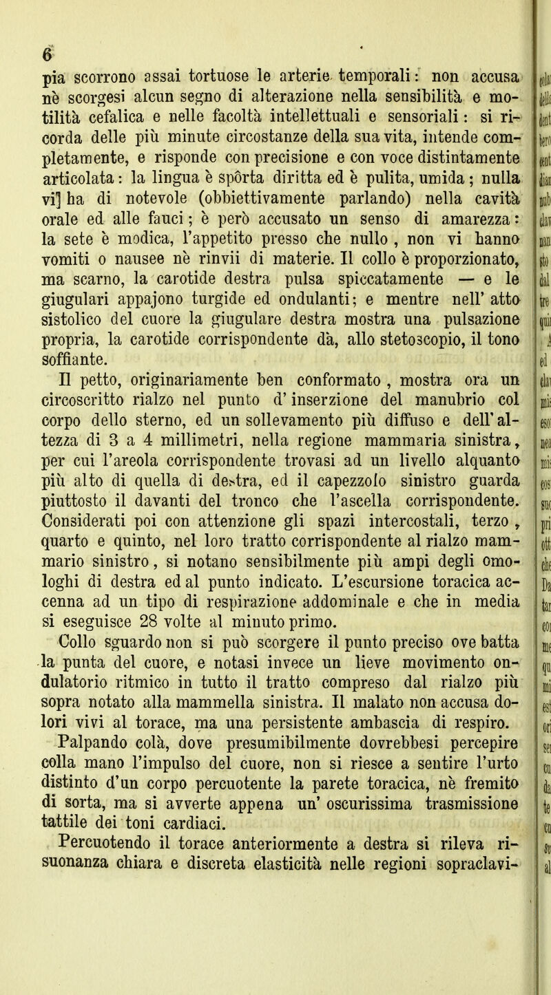 pia scorrono assai tortuose le arterie temporali : non accusa ne scorgesi alcun segno di alterazione nella sensibilità e mo- tilità cefalica e nelle facoltà intellettuali e sensoriali : si ri- corda delle più minute circostanze della sua vita, intende com- pletamente, e risponde con precisione e con voce distintamente articolata : la lingua è sporta diritta ed è pulita, umida ; nulla vi] ha di notevole (obbiettivamente parlando) nella cavità orale ed alle fauci ; è però accusato un senso di amarezza : la sete e modica, l'appetito presso che nullo , non vi hanno vomiti 0 nausee ne rinvìi di materie. Il collo è proporzionato, ma scarno, la carotide destra pulsa spiccatamente — e le giugulari appajono turgide ed ondulanti; e mentre nelF atta sistolico del cuore la giugulare destra mostra una pulsazione propria, la carotide corrispondente dà, allo stetoscopio, il tono soffiante. Il petto, originariamente ben conformato , mostra ora un circoscritto rialzo nel punto d'inserzione del manubrio col corpo dello sterno, ed un sollevamento più diffuso e dell' al- tezza di 3 a 4 millimetri, nella regione mammaria sinistra, per cui l'areola corrispondente trovasi ad un livello alquanta più alto di quella di de^tra, ed il capezzolo sinistro guarda piuttosto il davanti del tronco che l'ascella corrispondente. Considerati poi con attenzione gli spazi intercostali, terzo , quarto e quinto, nel loro tratto corrispondente al rialzo mam- mario sinistro, si notano sensibilmente più ampi degli omo- loghi di destra ed al punto indicato. L'escursione toracica ac- cenna ad un tipo di respirazione addominale e che in media si eseguisce 28 volte al minuto primo. Collo sguardo non si può scorgere il punto preciso ove batta ■la punta del cuore, e notasi invece un lieve movimento on- dulatorio ritmico in tutto il tratto compreso dal rialzo più sopra notato alla mammella sinistra. Il malato non accusa do- lori vivi al torace, ma una persistente ambascia di respiro. Palpando colà, dove presumibilmente dovrebbesi percepire colla mano l'impulso del cuore, non si riesce a sentire l'urto distinto d'un corpo percuotente la parete toracica, ne fremita di sorta, ma si avverte appena un' oscurissima trasmissione tattile dei toni cardiaci. Percuotendo il torace anteriormente a destra si rileva ri- suonanza chiara e discreta elasticità nelle regioni sopraclavi-
