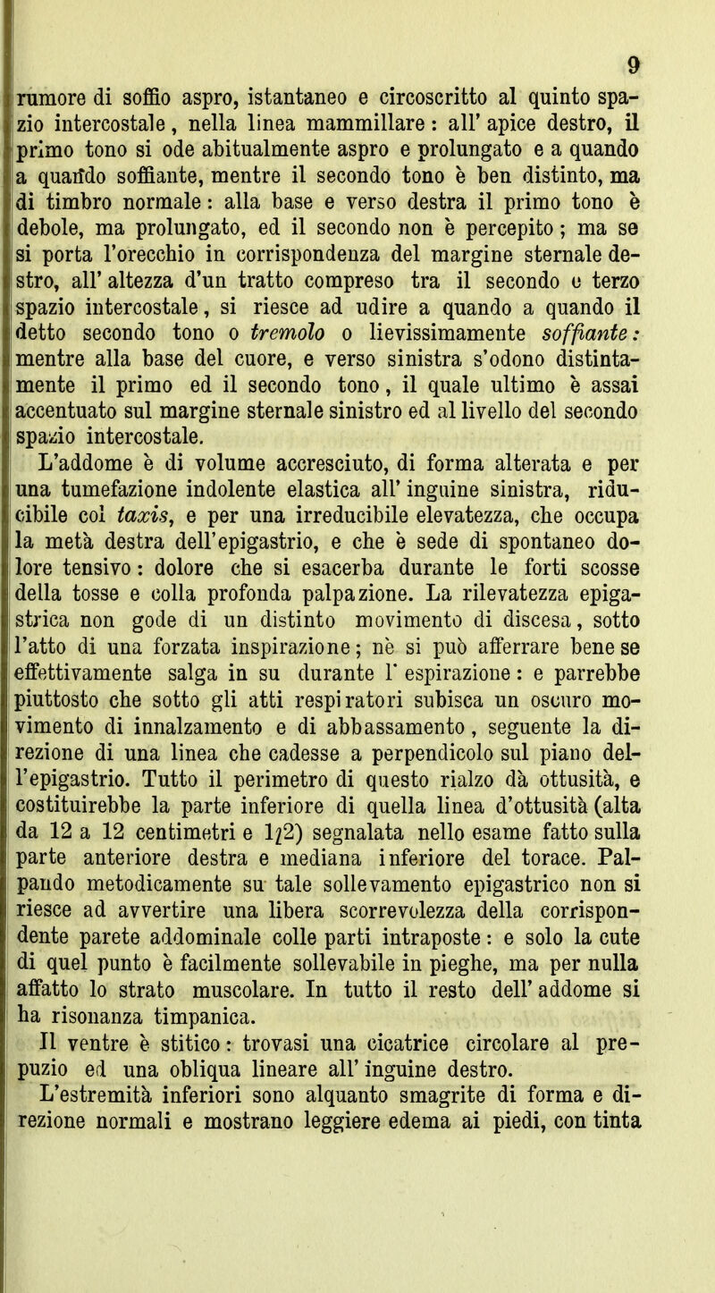 9 ì rumore di soffio aspro, istantaneo e circoscritto al quinto spa- ; zio intercostale, nella linea mammillare : all' apice destro, il j primo tono si ode abitualmente aspro e prolungato e a quando | a quarfdo soffiante, mentre il secondo tono è ben distinto, ma 1 di timbro normale : alla base e verso destra il primo tono è j debole, ma prolungato, ed il secondo non è percepito ; ma se ] si porta l'orecchio in corrispondenza del margine sternale de- | stro, all' altezza d'un tratto compreso tra il secondo u terzo spazio intercostale, si riesce ad udire a quando a quando il ] detto secondo tono o tremolo o lievissimamente soffiante: | mentre alla base del cuore, e verso sinistra s'odono distinta- i mente il primo ed il secondo tono, il quale ultimo è assai | accentuato sul margine sternale sinistro ed al livello del secondo j spazio intercostale. i L'addome è di volume accresciuto, di forma alterata e per I una tumefazione indolente elastica all' inguine sinistra, ridu- \ cibile col taxis, e per una irreducibile elevatezza, che occupa la metà destra dell'epigastrio, e che è sede di spontaneo do- lore tensivo : dolore che si esacerba durante le forti scosse I della tosse e colla profonda palpazione. La rilevatezza epiga- | strica non gode di un distinto movimento di discesa, sotto ■ l'atto di una forzata inspirazione; ne si può afferrare bene se l effettivamente salga in su durante 1' espirazione : e parrebbe piuttosto che sotto gli atti respiratori subisca un oscuro mo- vimento di innalzamento e di abbassamento, seguente la di- rezione di una linea che cadesse a perpendicolo sul piano del- | l'epigastrio. Tutto il perimetro di questo rialzo dà ottusità, e ' costituirebbe la parte inferiore di quella linea d'ottusità (alta da 12 a 12 centimetri e 1^2) segnalata nello esame fatto sulla parte anteriore destra e mediana inferiore del torace. Pai- i pando metodicamente su tale sollevamento epigastrico non si riesce ad avvertire una libera scorrevolezza della corrispon- j dente parete addominale colle parti intraposte : e solo la cute ; di quel punto è facilmente sollevabile in pieghe, ma per nulla \ affatto lo strato muscolare. In tutto il resto dell'addome si ha risonanza timpanica. : Il ventre è stitico : trovasi una cicatrice circolare al pre- \ puzio ed una obliqua lineare all' inguine destro. j L'estremità inferiori sono alquanto smagrite di forma e di- j rezione normali e mostrano leggiere edema ai piedi, con tinta »