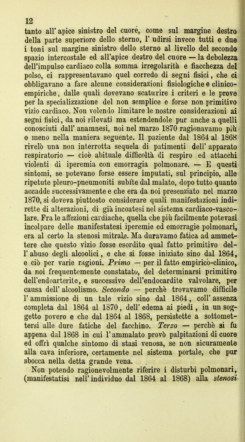 tanto all'apice sinistro del cuore, come sul margine destro della parte superiore dello sterno, V udirsi invece tutti e due i toni sul margine sinistro dello sterno al livello del secondo spazio intercostale ed all'apice destro del cuore — la debolezza dell'impulso cardiaco colla somma irregolarità e fiacchezza del polso, ci rappresentavano quel corredo di segni fisici, che ci obbligavano a fare alcune considerazioni fisiologiche e clinico- empiriche., dalle quali dovevano scaturire i criteri e le prove per la specializzazione del non semplice e forse non primitivo vizio cardiaco. Non volendo limitare le nostre considerazioni ai segni fisici, da noi rilevati ma estendendole pur anche a quelli conosciuti dall' anamnesi, noi nel marzo 1870 ragionavamo più 0 meno nella maniera seguente. Il paziente dal 1864 al 1868 rivelò una non interrotta sequela di patimenti dell' apparato respiratorio — cioè abituale difficoltà di respiro ed attacchi violenti di iperemia con emorragia polmonare. — E questi sintomi, se potevano forse essere imputati, sul principio, alle ripetute pleuro-pneumoniti subite dal malato, dopo tutto quanto accadde successivamente e che era da noi presenziato nel marzo 1870, si doveva piuttosto considerare quali manifestazioni indi- rette di alterazioni, di già incoatesi nel sistema cardiaco-vasco- lare. Fra le affezioni cardiache, quella che più facilmente potevasi incolpare delle manifestatesi iperemie ed emorragie polmonari, era al certo la stenosi mitrale. Ma duravamo fatica ad ammet- tere che questo vizio fosse esordito qual fatto primitivo del- l'abuso degli alcoolici, e che si fosse iniziato sino dal 1864, e ciò per varie ragioni. Primo — per il fatto empirico-clinico, da noi frequentemente constatato, del determinarsi primitivo delFendoarterite, e successivo dell'endocardite valvolare, per causa dell' alcoolismo. Secondo — perchè trovavamo difficile r ammissione di un tale vizio sino dal 1864, coli' assenza completa dal 1864 al 1370, dell' edema ai piedi, in un sog- getto povero e che dal 1864 al 1868, persistette a sottomet- tersi alle dure fatiche del facchino. Terzo — perchè si fu appena dal 1868 in cui l'ammalato provò palpitazioni di cuore ed offrì qualche sintomo di stasi venosa, se non sicuramente alla cava inferiore, certamente nel sistema portale, che pur sbocca nella detta grande vena. Non potendo ragionevolmente riferire i disturbi polmonari, (manifestatisi nell'individuo dal 1864 al 1868) alla stenosi