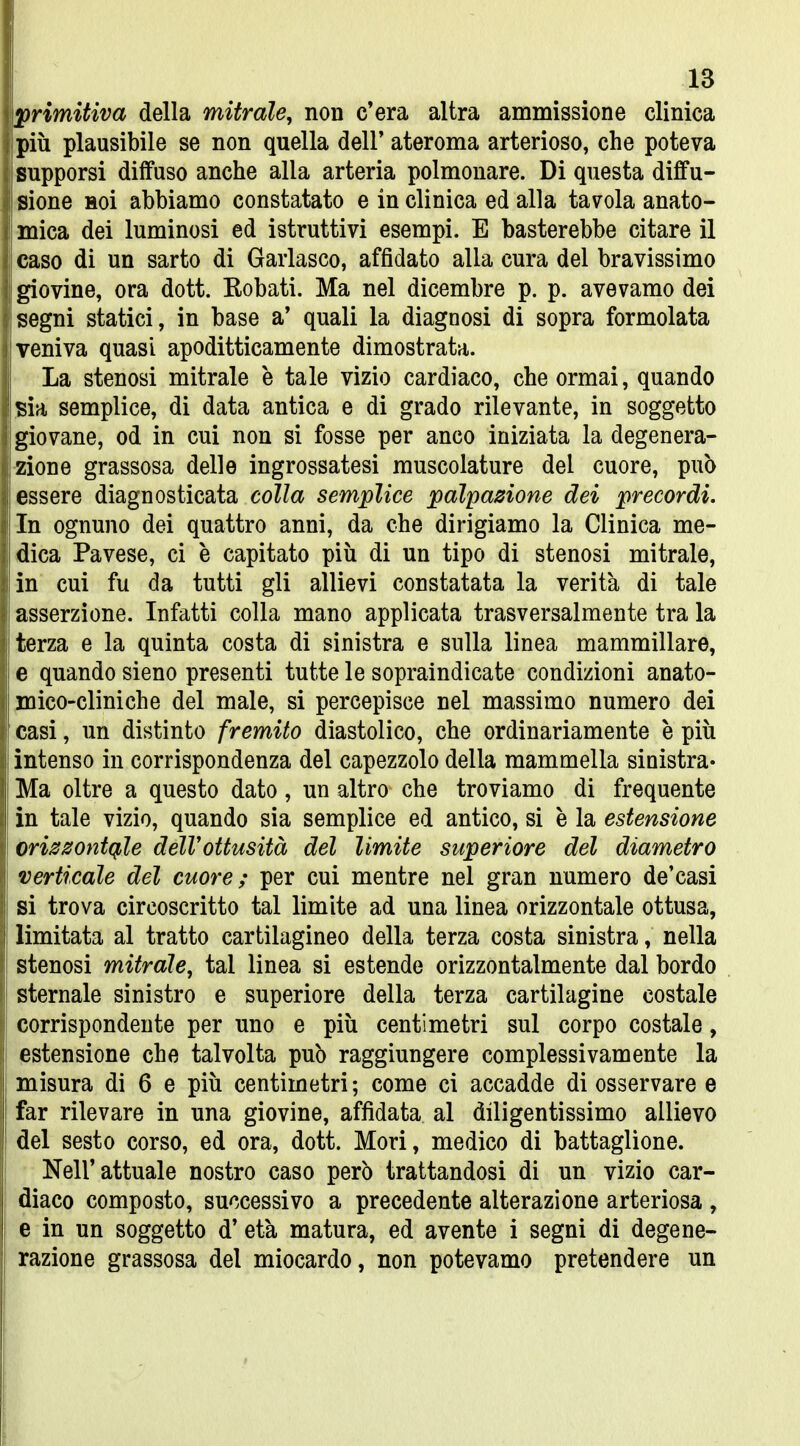 primitiva della mitrale, non c'era altra ammissione clinica più plausibile se non quella dell' ateroma arterioso, che poteva supporsi diifuso anche alla arteria polmonare. Di questa diffu- sione Hoi abbiamo constatato e in clinica ed alla tavola anato- mica dei luminosi ed istruttivi esempi. E basterebbe citare il caso di un sarto di Garlasco, affidato alla cura del bravissimo giovine, ora dott. Robati. Ma nel dicembre p. p. avevamo dei segni statici, in base a' quali la diagnosi di sopra formolata veniva quasi apoditticamente dimostrata. La stenosi mitrale e tale vizio cardiaco, che ormai, quando sia semplice, di data antica e di grado rilevante, in soggetto giovane, od in cui non si fosse per anco iniziata la degenera- zione grassosa delle ingrossatesi muscolature del cuore, può essere diagnosticata colla semplice palpazione dei precordi. In ognuno dei quattro anni, da che dirigiamo la Clinica me- dica Pavese, ci è capitato più di un tipo di stenosi mitrale, in cui fu da tutti gli allievi constatata la verità di tale asserzione. Infatti colla mano applicata trasversalmente tra la terza e la quinta costa di sinistra e sulla linea mammillare, e quando sieno presenti tutte le sopraindicate condizioni anato- mico-cliniche del male, si percepisce nel massimo numero dei casi, un distinto fremito diastolico, che ordinariamente e più intenso in corrispondenza del capezzolo della mammella sinistra- Ma oltre a questo dato, un altro che troviamo di frequente in tale vizio, quando sia semplice ed antico, si è la estensione orizzontcf,le dell'ottusità del limite superiore del diametro verticale del cuore; per cui mentre nel gran numero de'casi si trova circoscritto tal limite ad una linea orizzontale ottusa, limitata al tratto cartilagineo della terza costa sinistra, nella stenosi mitrale, tal linea si estende orizzontalmente dal bordo sternale sinistro e superiore della terza cartilagine costale j corrispondente per uno e più centimetri sul corpo costale, I estensione che talvolta può raggiungere complessivamente la misura di 6 e più centimetri; come ci accadde di osservare e far rilevare in una giovine, affidata al diligentissimo allievo 1 del sesto corso, ed ora, dott. Mori, medico di battaglione. Nell'attuale nostro caso però trattandosi di un vizio car- diaco composto, successivo a precedente alterazione arteriosa , e in un soggetto d'età matura, ed avente i segni di degene- razione grassosa del miocardo, non potevamo pretendere un