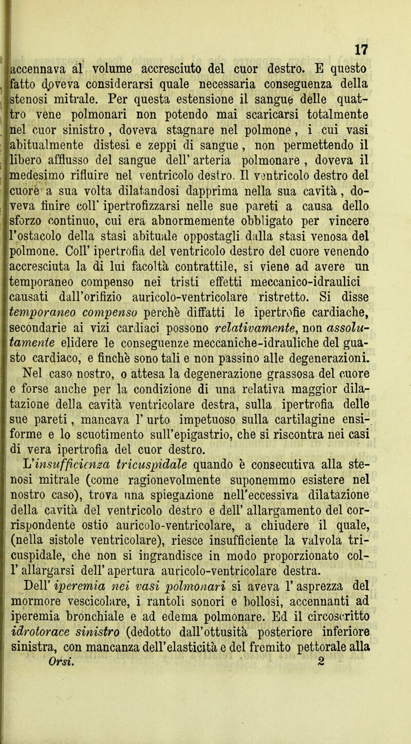 accennava al volume accresciuto del cuor destro. E questo Fatto dpveva considerarsi quale necessaria conseguenza della stenosi mitrale. Per questa estensione il sangue delle quat- tro vene polmonari non potendo mai scaricarsi totalmente nel cuor sinistro , doveva stagnare nel polmone, i cui vasi abitualmente distesi e zeppi di sangue, non permettendo il libero afflusso del sangue dell' arteria polmonare , doveva il medesimo rifluire nel ventricolo destro. Il ventricolo destro del cuore a sua volta dilatandosi dapprima nella sua cavità, do- veva fluire coir ipertrofizzarsi nelle sue pareti a causa dello sforzo continuo, cui era abnormemente obbligato per vincere Tostacolo della stasi abituale oppostagli dalla stasi venosa del polmone. Coli' ipertrofia del ventricolo destro del cuore venendo accresciuta la di lui facoltà contrattile, si viene ad avere un temporaneo compenso nei tristi efi'etti meccanico-idraulici causati dall'orifizio auricolo-ventricolare ristretto. Si disse temporaneo compenso perchè dilfatti le ipertrofie cardiache, secondarie ai vizi cardiaci possono relativamente, non assolu- tamente elidere le conseguenze meccaniche-idrauliche del gua- sto cardiaco, e finche sono tali e non passino alle degenerazioni. Nel caso nostro, o attesa la degenerazione grassosa del cuore e forse anche per la condizione di una relativa maggior dila- tazione della cavità ventricolare destra, sulla ipertrofia delle sue pareti, mancava 1' urto impetuoso sulla cartilagine ensi-. forme e lo scuotimento sull'epigastrio, che si riscontra nei casi di vera ipertrofia del cuor destro. Il'insufficienza tricuspidale quando è consecutiva alla ste- nosi mitrale (come ragionevolmente suponemmo esistere nel nostro caso), trova una spiegazione nelFeccessiva dilatazione della cavità del ventricolo destro e dell' allargamento del cor- rispondente ostie auricolo-ventricolare, a chiudere il quale, (nella sistole ventricolare), riesce insufficiente la valvola tri- cuspidale, che non si ingrandisce in modo proporzionato col- r allargarsi dell' apertura auricolo-ventricolare destra. Dell' iperemia nei vasi polmonari si aveva V asprezza del mormoro vescicolare, i rantoli sonori e bollosi, accennanti ad iperemia bronchiale e ad edema polmonare. Ed il circoscritto idrotorace sinistro (dedotto dall'ottusità posteriore inferiore sinistra, con mancanza dell'elasticità e del fremito pettorale alla Orsù 2