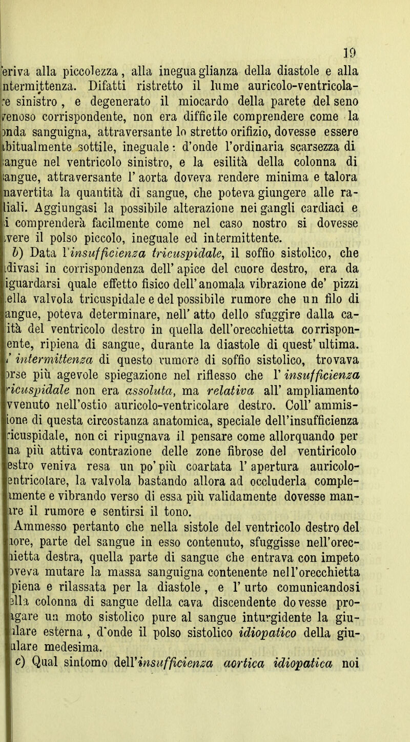 eriva alla piccolezza, alla ineguaglianza della diastole e alla ntermittenza. Difatti ristretto il lume auricolo-ventricola- :e sinistro , e degenerato il miocardo della parete del seno /enoso corrispondente, non era difficile comprendere come la }nda sanguigna, attraversante lo stretto orifìzio, dovesse essere ibitualmente sottile, ineguale t d'onde l'ordinaria scarsezza di jjangue nel ventricolo sinistro, e la esilità della colonna di langue, attraversante 1' aorta doveva rendere minima e talora Inavertita la quantità di sangue, che poteva giungere alle ra- diali. Aggiungasi la possibile alterazione nei gangli cardiaci e i comprenderà facilmente come nel caso nostro si dovesse ,vere il polso piccolo, ineguale ed intermittente. V) Data Vinsufficienza tricuspidale, il soffio sistolico, che divasi in corrispondenza dell' apice del cuore destro, era da iguardarsi quale effetto fisico dell' anomala vibrazione de' pizzi ella valvola tricuspidale e del possibile rumore che un filo di angue, poteva determinare, nell' atto dello sfuggire dalla ca- ità del ventricolo destro in quella dell'orecchietta corrispon- ente, ripiena di sangue, durante la diastole di quest'ultima, i' intermittenm di questo rumore di soffio sistolico, trovava )rse più agevole spiegazione nel riflesso che l'insufficienza bicuspidale non era assoluta, ma relativa all' ampliamento vvenuto nell'ostio auricolo-ventricolare destro. Coli' ammis- one di questa circostanza anatomica, speciale dell'insufficienza •icuspidale, non ci ripugnava il pensare come allorquando per Qa più attiva contrazione delle zone fibrose del ventiricolo Bstro veniva resa un po'più coartata l'apertura auricolo- 3ntricolare, la valvola bastando allora ad occluderla comple- imente e vibrando verso di essa più validamente dovesse man- ire il rumore e sentirsi il tono. Ammesso pertanto che nella sistole del ventricolo destro del lore, parte del sangue in esso contenuto, sfuggisse nell'orec- lietta destra, quella parte di sangue che entrava con impeto )veva mutare la massa sanguigna contenente nell'orecchietta piena e rilassata per la diastole , e 1' urto comunicandosi ìlla colonna di sangue della cava discendente dovesse pro- igare un moto sistolico pure al sangue inturgidente la giu- llare esterna , d'onde il polso sistolico idiopatico della giu- llare medesima. e) Qual sintomo ^q\Vinsufficienza aortica idiopatica noi