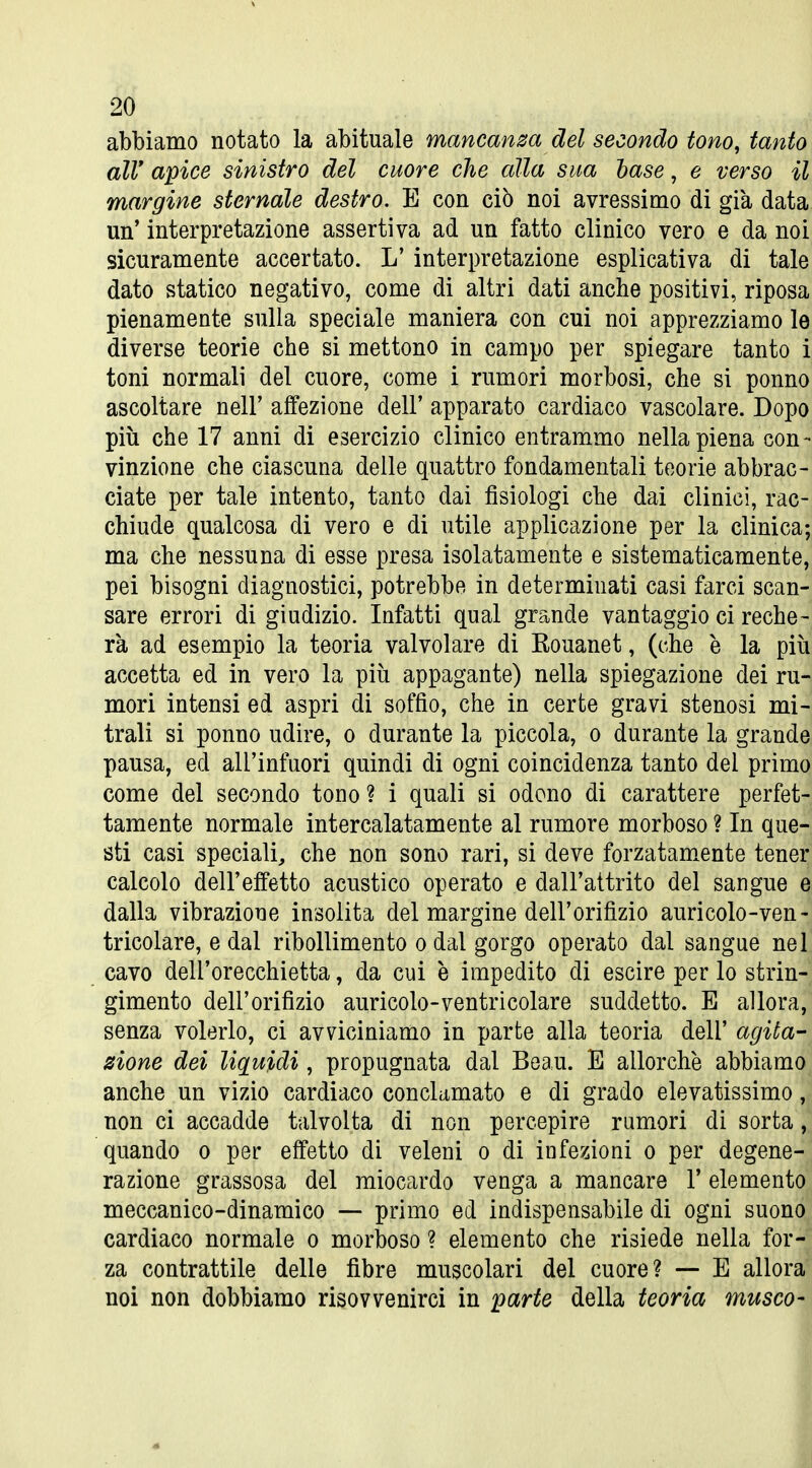 abbiamo notato la abituale mancanm del secondo tono, tanto \ air apice sinistro del cuore che alla sua hase, e verso it. margine sternale destro. E con ciò noi avressimo di già dataj un' interpretazione assertiva ad un fatto clinico vero e da noi sicuramente accertato. L' interpretazione esplicativa di tale^ dato statico negativo, come di altri dati anche positivi, riposa^ pienamente sulla speciale maniera con cui noi apprezziamo la diverse teorie che si mettono in campo per spiegare tanto toni normali del cuore, come i rumori morbosi, che si ponno ascoltare nell' affezione dell' apparato cardiaco vascolare. Dopo più che 17 anni di esercizio clinico entrammo nella piena con- vinzione che ciascuna delle quattro fondamentali teorie abbrac-' ciate per tale intento, tanto dai fisiologi che dai clinici, rac-i chiude qualcosa di vero e di utile applicazione per la clinica;' ma che nessuna di esse presa isolatamente e sistematicamente,^ pei bisogni diagnostici, potrebbe in determinati casi farci scan- sare errori di giudizio. Infatti qual grande vantaggio ci reche-^ rà ad esempio la teoria valvolare di Rouanet, (che è la più: accetta ed in vero la piti appagante) nella spiegazione dei ru-| mori intensi ed aspri di soffio, che in certe gravi stenosi mi- trali si ponno udire, o durante la piccola, o durante la grandei pausa, ed all'infuori quindi di ogni coincidenza tanto del primqj come del secondo tono ? i quali si odono di carattere perfet-, tamente normale intercalatamente al rumore morboso ? In que-' sti casi speciali, che non sono rari, si deve forzatam^ente tenei;^ calcolo dell'effetto acustico operato e dall'attrito del sangue ^ dalla vibrazione insolita del margine dell'orifizio auricolo-ven-' tricolare, e dal ribollimento o dal gorgo operato dal sangue nel' cavo dell'orecchietta, da cui è impedito di escire per lo strin-^ gimento dell'orifizio auricolo-ventricolare suddetto. E allora,! senza volerlo, ci avviciniamo in parte alla teoria dell' agita-^ eione dei liquidi, propugnata dal Beau. E allorché abbiamo: anche un vizio cardiaco conclamato e di grado elevatissimo ,-| non ci accadde talvolta di non percepire rumori di sorta quando o per effetto di veleni o di infezioni o per degene- j razione grassosa del miocardo venga a mancare l'elemento^ meccanico-dinamico — primo ed indispensabile di ogni suono^ cardiaco normale o morboso ? elemento che risiede nella for-^ za contrattile delle fibre muscolari del cuore? — E allora noi non dobbiamo risovvenirci in parte della teoria musco-i