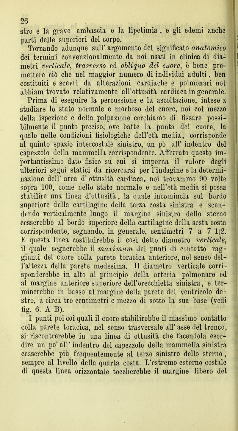 stro e la grave ambascia e la lipotimia , e gli edemi anche parti delle superiori del corpo. Tornando adunque sulF argomento del significato anatomico dei termini convenzionalmente da noi usati in clinica di dia- metri verticale^ trasvèrso ed oUiquo del cuore, è bene pre- mettere ciò che nel maggior numero di individui adulti, ben costituiti e scevri da alterazioni cardiache e polmonari noi abbiam trovato relativamente all'ottusità cardiaca in generale. Prima di eseguire la percussione e la ascoltazione, intese a studiare lo stato normale e morboso del cuore, noi col mezzo della ispezione e della palpazione cerchiamo di fissare possi- bilmente il punto preciso, ove batte la punta del cuore, la quale nelle condizioni fisiologiche dell'età media, corrisponde al quinto spazio intercostale sinistro, un pò all' indentro del capezzolo della mammella corrispondente. Afferrato questo im- portantissimo dato fisico su cui si imperna il valore degli ulteriori segni statici da ricercarsi per l'indagine e la determi- nazione dell' area d' ottusità cardiaca, noi trovammo 90 volte sopra 100, come nello stato normale e nell'età media si possa stabilire una linea d'ottusità, la quale incomincia sul bordo superiore della cartilagine della terza costa sinistra e scen- dendo verticalmente lungo il margine sinistro dello sterno cesserebbe al bordo superiore della cartilagine della sesta costa corrispondente, segnando, in generale, centimetri 7 a 7 1\2. E questa linea costituirebbe il così detto diametro verticale^ il quale segnerebbe il maximum dei punti di contatto rag- giunti del cuore colla parete toracica anteriore, nel senso del- l'altezza della parete medesima. Il diametro verticale corri- sponderebbe in alto al principio della arteria polmonare ed al margine anteriore superiore dell'orecchietta sinistra, e ter- minerebbe in basso al margine della parete del ventricolo de- stro, a circa tre centimetri e mezzo di sotto la sua base (vedi fig. 6. A B). I punti poi coi quali il cuore stabilirebbe il massimo contatto colla parete toracica, nel senso trasversale all' asse del tronco, si riscontrerebbe in una linea di ottusità che facendola esor- dire un po' air indentro del capezzolo della mammella sinistra cesserebbe più frequentemente al terzo sinistro dello sterno, sempre al livello della quarta costa. L'estremo esterno costale di questa linea orizzontale toccherebbe il margine libero del
