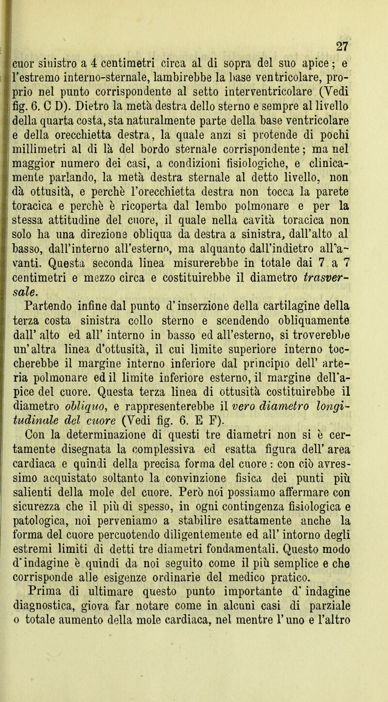 cuor sinistro a 4 centimetri circa al di sopra del suo apice ; e rastremo interno-sternale, lambirebbe la base ventricolare, pro- prio nel punto corrispondente al setto interventricolare (Vedi fig. 6. C D). Dietro la metà destra dello sterno e sempre al livello della quarta costa, sta naturalmente parte della base ventricolare e della orecchietta destra, la quale anzi si protende di pochi millimetri al di là del bordo sternale corrispondente; ma nel maggior numero dei casi, a condizioni fisiologiche, e clinica- mente parlando, la metà destra sternale al detto livello, non dà ottusità, e perchè l'orecchietta destra non tocca la parete toracica e perchè è ricoperta dal lembo polmonare e per la stessa attitudine del cuore, il quale nella cavità toracica non solo ha una direzione obliqua da destra a sinistra, dall'alto al basso, dairinterno all'esterno, ma alquanto dall'indietro alPa- vanti. Questa seconda linea misurerebbe in totale dai 7 a 7 centimetri e mezzo circa e costituirebbe il diametro trasver- sale. Partendo infine dal punto d'inserzione della cartilagine della terza costa sinistra collo sterno e scendendo obliquamente dall' alto ed all' interno in basso ed all'esterno, si troverebbe un'altra linea d'ottusità, il cui limite superiore interno toc- cherebbe il margine interno inferiore dal principio dell' arte- ria polmonare ed il limite inferiore esterno, il margine dell'a- pice del cuore. Questa terza linea di ottusità costituirebbe il diametro obliquo, e rappresenterebbe il vero diametro longi- tudinale del cuore (Vedi fìg. 6. E F). Con la determinazione di questi tre diametri non si è cer- tamente disegnata la complessiva ed esatta figura dell' area cardiaca e quindi della precisa forma del cuore : con ciò avres- simo acquistato soltanto la convinzione fisica dei punti più salienti della mole del cuore. Però noi possiamo affermare con sicurezza che il più di spesso, in ogni contingenza fisiologica e patologica, noi perveniamo a stabilire esattamente anche la forma del cuore percuotendo diligentemente ed all' intorno degli estremi limiti di detti tre diametri fondamentali. Questo modo d'indagine è quindi da noi seguito come il più semplice e che corrisponde alle esigenze ordinarie del medico pratico. Prima di ultimare questo punto importante d'indagine diagnostica, giova far notare come in alcuni casi di parziale 0 totale aumento della mole cardiaca, nel mentre l'uno e l'altro