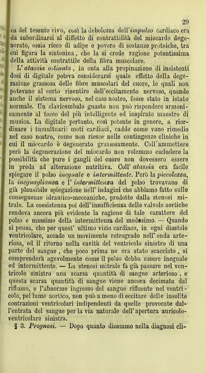 ca del tessuto viv^o, così la debolezza deìVimpulso cardiaco era da subordinarsi al diffetto di contrattilità del miocardo dege- nerato, ossia ricco di adipe e povero di sostanze proteiche, tra cui figura la sintonina, che la si crede ragione potentissima della attività contrattile della fibra muscolare. L'atassia ostinata, in onta alla propinazione di insistenti dosi di digitale poteva considerarsi quale effetto della dege- razione grassosa delle fibre muscolari del cuore, le quali non potevano al certo risentire dell'eccitamento nervoso, quando anche il sistema nervoso, nel caso nostro, fosse stato in istato normale. Un clavicembalo guasto non può rispondere armoni- camente al tocco del più intelligente ed inspirato maestro di musica. La digitale pertanto, così potente in genere, a rior- dinare i turaultuarii moti cardiaci, cadde come vano rimedio nel caso nostro, come non riesce nelle contingenze cliniche in cui il miocardo è degenerato grassosamente. Coli'ammettere però la degenerazione del miocardo non volemmo escludere la possibilità che pure i gangli del cuore non dovessero essere m preda ad alterazione nutritiva. Coli' atassia era facile spiegare il polso ineguale e intermittente. Però la piccolezza, la ineguaglianza e l* intermittenza del polso trovavano di già plausibile spiegazione nell' indagini che abbiamo fatto sulle conseguenze idrauiico-meccaniche, prodotte dalla stenosi mi- trale. La coesistenza poi dell'insufficienza delle valvole aortiche rendeva ancora più evidente la ragione di tale carattere del polso e massime della intermittenza del medesimo. — Quando si pensa, che per quest' ultimo vizio cardiaco, in ogni diastole ventricolare, accade un movimento retrogrado nelF onda arte- riosa, ed il ritorno nella cavità del ventricolo sinistro di una parte del sangue , che poco prima ne era stato scacciato , si comprenderà agevolmente come il polso debba essere ineguale ed intermittente. — La stenosi mitrale fa già passare nel ven- tricolo sinistro una scarsa quantità di sangue arterioso , e questa scarsa quantità di sangue viene ancora decimata dal riflasso, e l'abnorme ingresso del sangue rifluente nel ventri- colo, pel lume aortico, non può a meno di eccitare delle insolite contrazioni ventricolari indipendenti da quelle provocate dal- l'entrata del sangue per la via naturale dell' apertura auricolo- ventricolare sinistra, i 3. Prognosi. — Dopo quanto dicemmo nella diagnosi eli-