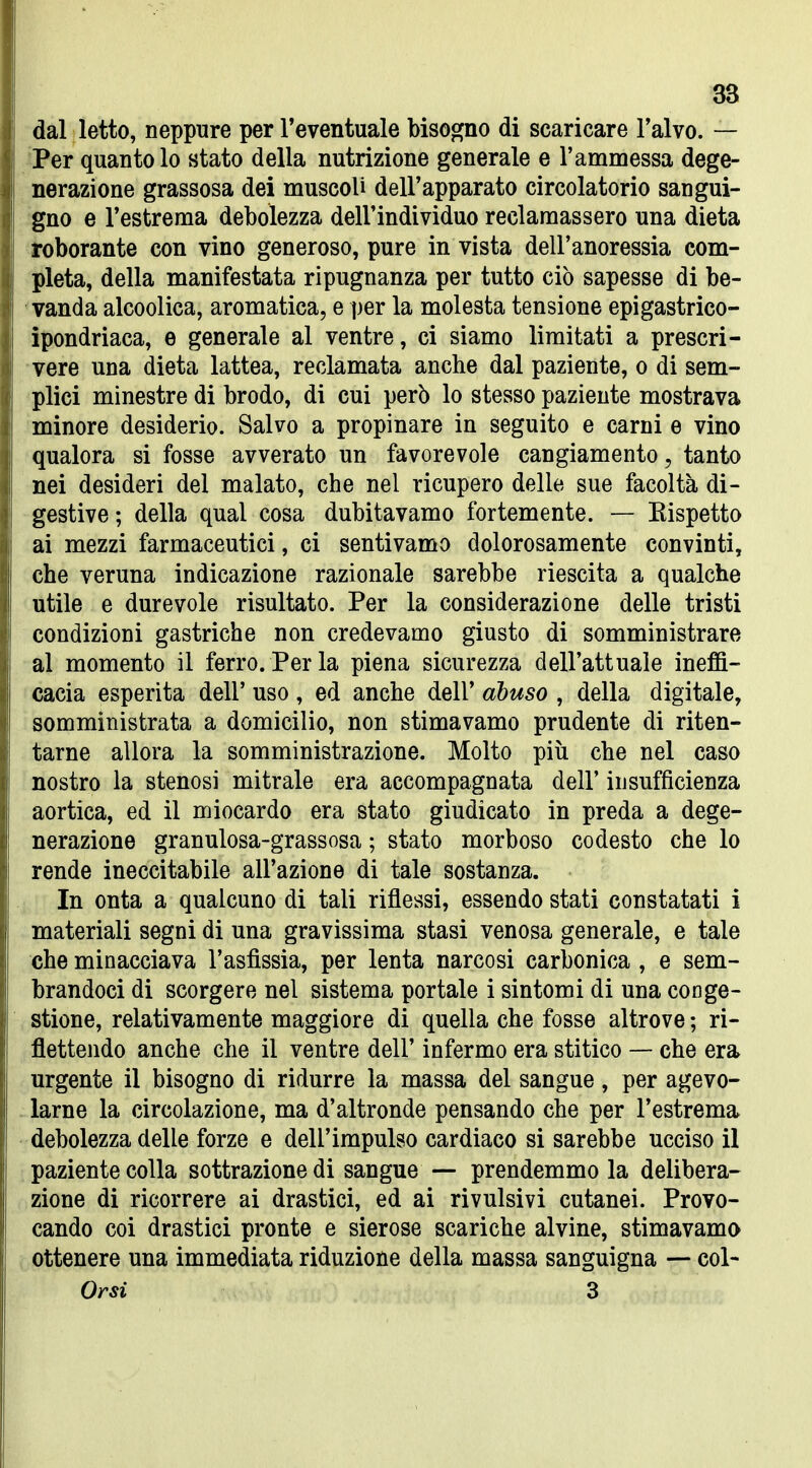 dal letto, neppure per l'eventuale bisogno di scaricare l'alvo. — 'Per quanto lo stato della nutrizione generale e l'ammessa dege- nerazione grassosa dei muscoli dell'apparato circolatorio sangui- gno e l'estrema debolezza dell'individuo reclamassero una dieta roborante con vino generoso, pure in vista dell'anoressia com- pleta, della manifestata ripugnanza per tutto ciò sapesse di be- vanda alcoolica, aromatica, e per la molesta tensione epigastrico- ìpondriaca, e generale al ventre, ci siamo limitati a prescri- vere una dieta lattea, reclamata anche dal paziente, o di sem- plici minestre di brodo, di cui però lo stesso paziente mostrava minore desiderio. Salvo a propinare in seguito e carni e vino qualora si fosse avverato un favorevole cangiamento, tanto nei desideri del malato, che nel ricupero delle sue facoltà di- gestive ; della qual cosa dubitavamo fortemente. — Eispetto ai mezzi farmaceutici, ci sentivamo dolorosamente convinti, che veruna indicazione razionale sarebbe riescila a qualche utile e durevole risultato. Per la considerazione delle tristi condizioni gastriche non credevamo giusto di somministrare al momento il ferro. Per la piena sicurezza dell'attuale ineffi- cacia esperita dell' uso , ed anche dell' abuso , della digitale, somministrata a domicilio, non stimavamo prudente di riten- tarne allora la somministrazione. Molto più che nel caso nostro la stenosi mitrale era accompagnata dell' insufficienza aortica, ed il miocardo era stato giudicato in preda a dege- nerazione granulosa-grassosa ; stato morboso codesto che lo rende ineccitabile all'azione di tale sostanza. In onta a qualcuno di tali riflessi, essendo stati constatati i materiali segni di una gravissima stasi venosa generale, e tale che minacciava l'asfissia, per lenta narcosi carbonica , e sem- brandoci di scorgere nel sistema portale i sintomi di una conge- stione, relativamente maggiore di quella che fosse altrove ; ri- flettendo anche che il ventre dell' infermo era stitico — che era urgente il bisogno di ridurre la massa del sangue, per agevo- larne la circolazione, ma d'altronde pensando che per l'estrema debolezza delle forze e dell'impulso cardiaco si sarebbe ucciso il paziente colla sottrazione di sangue — prendemmo la delibera- zione di ricorrere ai drastici, ed ai rivulsivi cutanei. Provo- cando coi drastici pronte e sierose scariche alvine, stimavamo ottenere una immediata riduzione della massa sanguigna — col- Orsi 3