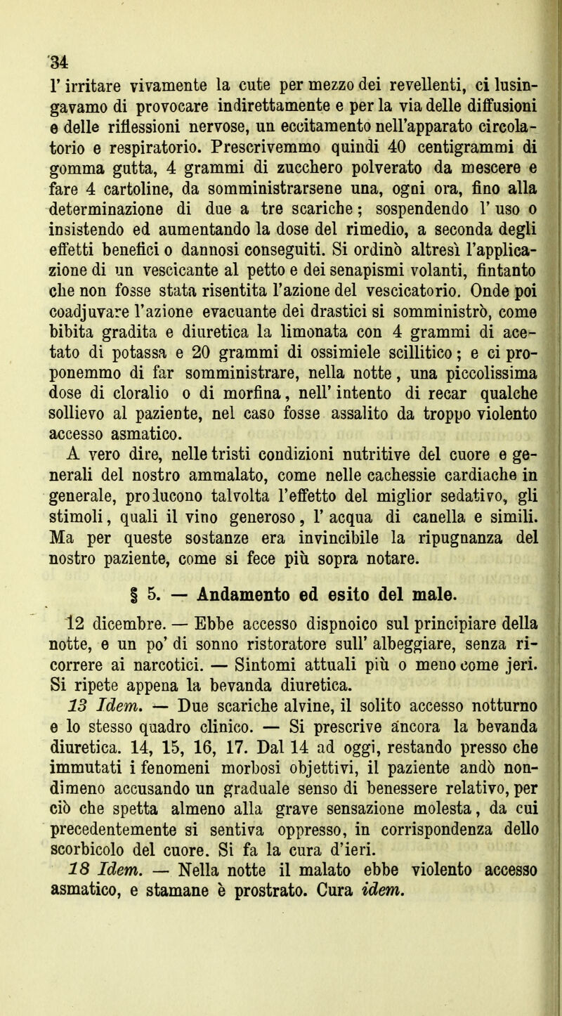 r irritare vivamente la cute per mezzo dei revellenti, ci lusin- gavamo di provocare indirettamente e per la via delle diffusioni e delle riflessioni nervose, un eccitamento nell'apparato circola- torio e respiratorio. Prescrivemmo quindi 40 centigrammi di gomma gatta, 4 grammi di zucchero polverato da mescere e fare 4 cartoline, da somministrarsene una, ogni ora, fino alla determinazione di due a tre scariche ; sospendendo V uso o insistendo ed aumentando la dose del rimedio, a seconda degli effetti benefici o dannosi conseguiti. Si ordinò altresì l'applica- zione di un vescicante al petto e dei senapismi volanti, fintanto che non fosse stata risentita l'azione del vescicatorio. Onde poi coadiuvare l'azione evacuante dei drastici si somministrò, come bibita gradita e diuretica la limonata con 4 grammi di ace- tato di potassa e 20 grammi di ossimiele scillitico ; e ci pro- ponemmo di far somministrare, nella notte, una piccolissima dose di cloralio o di morfina, nell* intento di recar qualche sollievo al paziente, nel caso fosse assalito da troppo violento accesso asmatico. A vero dire, nelle tristi condizioni nutritive del cuore e ge- nerali del nostro ammalato, come nelle cachessie cardiache in generale, proiucono talvolta l'effetto del miglior sedativo, gli stimoli, quali il vino generoso, 1' acqua di canella e simili. Ma per queste sostanze era invincibile la ripugnanza del nostro paziente, come si fece più sopra notare. § 5. — Andamento ed esito del male. 12 dicembre. — Ebbe accesso dispnoico sul principiare della notte, e un po' di sonno ristoratore suU' albeggiare, senza ri- correre ai narcotici. — Sintomi attuali più o meno come jeri. Si ripete appena la bevanda diuretica. 13 Idem, — Due scariche alvine, il solito accesso notturno e lo stesso quadro clinico. — Si prescrive ancora la bevanda diuretica. 14, 15, 16, 17. Dal 14 ad oggi, restando presso che immutati i fenomeni morbosi objettivi, il paziente andò non- dimeno accusando un graduale senso di benessere relativo, per ciò che spetta almeno alla grave sensazione molesta, da cui precedentemente si sentiva oppresso, in corrispondenza dello scorbicolo del cuore. Si fa la cura d'ieri. 18 Idem. — Nella notte il malato ebbe violento accesso asmatico, e stamane è prostrato. Cura idem.